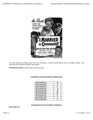 QUESTÃO 15 (Descritor: compreender as caracterí...           http://ricafonte.com/historia/textos/mundo_contem...




       O cartaz acima é do filme Casei com um comunista, sucesso da década de 50 nos Estados Unidos. Ele
       expressa uma tendência política do período.

       CONTEXTUALIZE o filme dentro da Guerra fria.




                                  GABARITO DAS QUESTÕES OBJETIVAS


                                         QUESTÃO 01:                B
                                         QUESTÃO 02:                A
                                         QUESTÃO 03:                C
                                         QUESTÃO 04:                D
                                         QUESTÃO 05:                B
                                         QUESTÃO 06:                B
                                         QUESTAO 07:                E
                                         QUESTÃO 08:                A
                                         QUESTÃO 09:                A



                                   GABARITO DAS QUESTÕES ABERTAS
       QUESTÃO 10



10 de 12                                                                                      11-10-2011 14:27
 