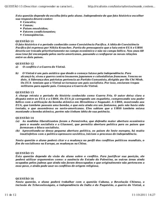 QUESTÃO 15 (Descritor: compreender as caracterí...           http://ricafonte.com/historia/textos/mundo_contem...


       Esta questão depende da escolha feita pelo aluno. Independente de que fato histórico escolher
       sua resposta deverá conter:
             Conceito;
            Causas;
            Países envolvidos;
            Fatores condicionantes;
            Conseqüências.

       QUESTÃO 11
       O fato histórico é o período conhecido como Coexistência Pacífica. A idéia de Coexistência
       Pacífica foi expressa por Nikita Kruschev. Partia do pressuposto que a luta entre EUA e URSS
       deveria ser travada prioritariamente no campo econômico e não no campo bélico. Nos anos 60
       essa tese foi encampada pelos norte-americanos, passando a configurar as novas relações
       entre os dois países.

       QUESTÃO 12
       a) O conflito é a Guerra do Vietnã.

       b)    O Vietnã é um país asiático que desde o começo lutava pela independência. Para
            alcançá-la, viveu a guerra contra invasores japoneses e colonialistas franceses. Venceu os
            dois. A liderança dos patriotas pertencia ao Partido Comunista, dirigido por Ho Chi Minh.
            Os EUA temiam que o Vietnã se tornasse um país socialista. Por isso, enviaram tropas
            militares para aquele país. Começava a Guerra do Vietnã.

       QUESTÃO 13
       A charge retrata o período da história conhecido como Guerra Fria. O autor deixa clara a
       disputa entre os EUA e a URSS. Os EUA já carregando um esqueleto, comprovando seu poder
       bélico com a utilização da bomba atômica em Hiroshima e Nagasaki. A URSS, mostrando aos
       EUA, que também possuía uma bomba, e que esta ainda era um fantasma, pois não havia sido
       testada, o que assombrava os norte-americanos. Eles sabiam que a URSS também estava
       montando a bomba atômica, porém não tinham idéia de sua potência.

       QUESTÃO 14
       (a) As medidas liberalizantes foram a Perestroika, que defendia maior abertura econômica
          para o mundo socialista e a Glasnost, que permitia abertura política para os países que
          formavam o bloco socialista.
       (b) Aproveitando-se dessa pequena abertura política, os países do leste europeu, há muito
          insatisfeitos com a política opressora soviética, iniciam o processo de independência.

       Nesta questão o aluno poderá citar e a mudança no perfil dos conflitos políticos mundiais, o
       fim do socialismo na Europa, as mudanças na China.


       QUESTÃO 15
       Esta questão depende da visão do aluno sobre o conflito. Para justificar sua posição, ele
       poderá utilizar argumentos como: a ausência do Estado da Palestina, as outras áreas ainda
       ocupadas pelos judeus que ainda não foram desocupadas e que originalmente não pertencem a
       esse povo, e ainda pode usar os conflitos de origem religiosa.




       QUESTÃO 16
       Nesta questão, o aluno poderá trabalhar com a questão Cubana, a Revolução Chinesa, a
       incissão da Tchecoslováquia, a independência da Índia e do Paquistão, a guerra do Vietnã, a


11 de 12                                                                                      11-10-2011 14:27
 