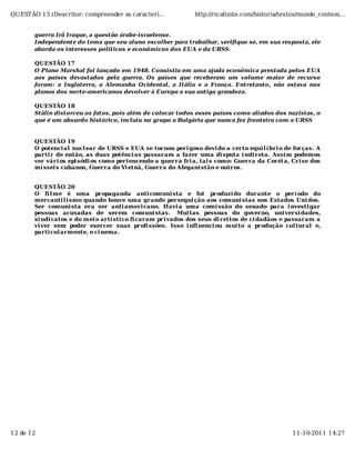 QUESTÃO 15 (Descritor: compreender as caracterí...             http://ricafonte.com/historia/textos/mundo_contem...


       guerra Irã Iraque, a questão árabe-israelense.
       Independente do tema que seu aluno escolher para trabalhar, verifique se, em sua resposta, ele
       aborda os interesses políticos e econômicos dos EUA e da URSS.

       QUESTÃO 17
       O Plano Marshal foi lançado em 1948. Consistia em uma ajuda econômica prestada pelos EUA
       aos países devastados pela guerra. Os países que receberam um volume maior de recurso
       foram: a Inglaterra, a Alemanha Ocidental, a Itália e a França. Entretanto, não estava nos
       planos dos norte-americanos devolver à Europa a sua antiga grandeza.

       QUESTÃO 18
       Stálin distorceu os fatos, pois além de colocar todos esses países como aliados dos nazistas, o
       que é um absurdo histórico, incluiu no grupo a Bulgária que nunca fez fronteira com a URSS


       QUESTÃO 19
       O potenci al nucl ear de URSS e EUA se tornou peri goso devi do a certo equi l í bri o de forças. A
       parti r de então, as duas potênci as passaram a fazer uma di sputa i ndi reta. Assi m podemos
       ver vári os epi sódi os como pertencendo a guerra fri a, tai s como: Guerra da Coréi a, Cri se dos
       mí ssei s cubanos, Guerra do Vi etnã, Guerra do Afegani stão e outros.


       QUESTÃO 20
       O fi l me é uma propaganda anti comuni sta e foi produzi do durante o perí odo do
       mercanti l i smo quando houve uma grande persegui ção aos comuni stas nos Estados Uni dos.
       Ser comuni sta era ser anti ameri cano. Havi a uma comi ssão do senado para i nvesti gar
       pessoas acusadas de serem comuni stas. Mui tas pessoas do governo, uni versi dades,
       si ndi catos e do mei o artí sti co fi caram pri vados dos seus di rei tos de ci dadãos e passaram a
       vi ver sem poder exercer suas profi ssões. Isso i nfl uenci ou mui to a produção cul tural e,
       parti cul armente, o ci nema.




12 de 12                                                                                         11-10-2011 14:27
 
