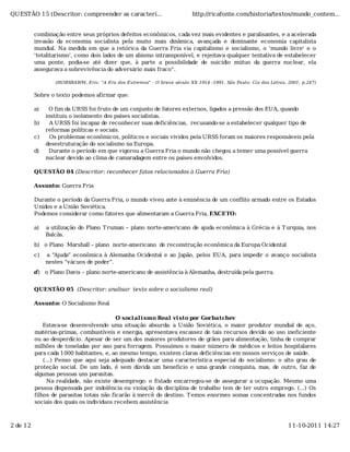 QUESTÃO 15 (Descritor: compreender as caracterí...                         http://ricafonte.com/historia/textos/mundo_contem...


          combinação entre seus próprios defeitos econômicos, cada vez mais evidentes e paralisantes, e a acelerada
          invasão da economia socialista pela muito mais dinâmica, avançada e dominante economia capitalista
          mundial. Na medida em que a retórica da Guerra Fria via capitalismo e socialismo, o 'mundo livre' e o
          'totalitarismo', como dois lados de um abismo intransponível, e rejeitava qualquer tentativa de estabelecer
          uma ponte, podia-se até dizer que, à parte a possibilidade de suicídio mútuo da guerra nuclear, ela
          assegurava a sobrevivência do adversário mais fraco".

                  (HOBSBAWM, Eric. "A Era dos Extremos" - O breve século XX 1914 -1991. São Paulo: Cia das Letras, 2001, p.247)

          Sobre o texto podemos afirmar que:

          a)    O fim da URSS foi fruto de um conjunto de fatores externos, ligados a pressão dos EUA, quando
               instituiu o isolamento dos países socialistas.
          b)     A URSS foi incapaz de reconhecer suas deficiências, recusando-se a estabelecer qualquer tipo de
               reformas políticas e sociais.
          c)     Os problemas econômicos, políticos e sociais vividos pela URSS foram os maiores responsáveis pela
               desestruturação do socialismo na Europa.
          d)    Durante o período em que vigorou a Guerra Fria o mundo não chegou a temer uma possível guerra
               nuclear devido ao clima de camaradagem entre os países envolvidos.

          QUESTÃO 04 (Descritor: reconhecer fatos relacionados à Guerra Fria)

          Assunto: Guerra Fria

          Durante o período da Guerra Fria, o mundo viveu ante à eminência de um conflito armado entre os Estados
          Unidos e a União Soviética.
          Podemos considerar como fatores que alimentaram a Guerra Fria, EXCETO:

          a)   a utilização do Plano T ruman – plano norte-americano de ajuda econômica à Grécia e à T urquia, nos
               Balcãs.
          b) o Plano Marshall – plano norte-americano de reconstrução econômica da Europa Ocidental
          c)   a “Ajuda” econômica à Alemanha Ocidental e ao Japão, pelos EUA, para impedir o avanço socialista
               nestes “vácuos de poder”.
          d) o Plano Davis – plano norte-americano de assistência à Alemanha, destruída pela guerra.


          QUESTÃO 05 (Descritor: analisar texto sobre o socialismo real)

          Assunto: O Socialismo Real

                                           O soci al i smo Real vi sto por Gorbatchev
              Estava-se desenvolvendo uma situação absurda: a União Soviética, o maior produtor mundial de aço,
          matérias-primas, combustíveis e energia, apresentava escassez de tais recursos devido ao uso ineficiente
          ou ao desperdício. Apesar de ser um dos maiores produtores de grãos para alimentação, tinha de comprar
          milhões de toneladas por ano para forragem. Possuímos o maior número de médicos e leitos hospitalares
          para cada 1000 habitantes, e, ao mesmo tempo, existem claras deficiências em nossos serviços de saúde.
              (...) Penso que aqui seja adequado destacar uma característica especial do socialismo: o alto grau de
          proteção social. De um lado, é sem dúvida um beneficio e uma grande conquista, mas, de outro, faz de
          algumas pessoas uns parasitas.
                Na realidade, não existe desemprego: o Estado encarregou-se de assegurar a ocupação. Mesmo uma
          pessoa dispensada por indolência ou violação da disciplina de trabalho tem de ter outro emprego. (...) Os
          filhos de parasitas totais não ficarão à mercê do destino. T emos enormes somas concentradas nos fundos
          sociais dos quais os indivíduos recebem assistência



2 de 12                                                                                                            11-10-2011 14:27
 