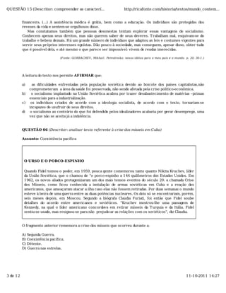QUESTÃO 15 (Descritor: compreender as caracterí...                       http://ricafonte.com/historia/textos/mundo_contem...


          financeira. (...) A assistência médica é grátis, bem como a educação. Os indivíduos são protegidos dos
          reveses da vida e sentem-se orgulhosos disso.
             Mas constatamos também que pessoas desonestas tentam explorar essas vantagens do socialismo.
          Conhecem apenas seus direitos, mas não querem saber de seus deveres. T rabalham mal, esquivam-se do
          trabalho e bebem demais. Há um grande número de indivíduos que adaptou as leis e costumes vigentes para
          servir seus próprios interesses egoístas. Dão pouco à sociedade, mas conseguem, apesar disso, obter tudo
          que é possível dela, e até mesmo o que parece ser impossível: vivem de rendas imerecidas.

                                (Fonte: GORBACHEV, Mikhail. Perestroika: novas idéias para o meu país e o mundo. p. 20; 30-1.)




          A leitura do texto nos permite AFIRMAR que:

          a)     as dificuldades enfrentadas pela população soviética devido ao boicote dos países capitalistas,não
               comprometeram a área da saúde foi preservada, não sendo afetada pela crise político-econômica.
          b)    o socialismo implantado na União Soviética acabou por trazer desabastecimento de matérias –primas
               essenciais para a industrialização.
          c)    os indivíduos criados de acordo com a ideologia socialista, de acordo com o texto, tornariam-se
               incapazes de usufruir de seus direitos.
          d)    o socialismo ao contrário do que foi defendido pelos idealizadores acabaria por gerar desemprego, uma
               vez que não se aceita já a indolência.


          QUESTÃO 06 (Descritor: analisar texto referente à crise dos mísseis em Cuba)

          Assunto: Coexistência pacífica




           O URSO E O PORCO-ESPINHO

           Quando Fidel tomou o poder, em 1959, pouca gente comemorou tanto quanto Nikita Kruchev, líder
           da União Soviética, que o chamou de “o porco-espinho a 144 quilômetros dos Estados Unidos. Em
           1962, os novos aliados protagonizaram um dos mais tensos eventos do século 20: a chamada Crise
           dos Mísseis, como ﬁcou conhecida a instalação de armas soviéticas em Cuba e a reação dos
           americanos, que ameaçaram atacar a ilha caso elas não fossem retiradas. Por duas semanas o mundo
           esteve à beira de uma guerra entre as duas potências nucleares. Os dois só se encontrariam, porém,
           seis meses depois, em Moscou. Segundo a biógrafa Claudia Furiati, foi então que Fidel soube
           detalhes do acordo entre americanos e soviéticos. “Kruchev mostrou-lhe uma passagem de
           Kennedy, na qual o líder americano concordava em retirar mísseis da T urquia e da Itália. Fidel
           sentiu-se usado, mas resignou-se para não prejudicar as relações com os soviéticos”, diz Claudia.


          O fragmento anterior rememora a crise dos mísseis que ocorreu durante a:

          A) Segunda Guerra.
          B) Coexistência pacífica.
          C) Détente.
          D) Guerra nas estrelas.




3 de 12                                                                                                           11-10-2011 14:27
 