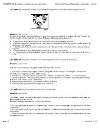 QUESTÃO 15 (Descritor: compreender as caracterí...                    http://ricafonte.com/historia/textos/mundo_contem...


          QUESTÃO 07 (Descritor: identificar a disputa pela hegemonia mundial no período da guerra fria)




          Assunto: Guerra Fria
          A charge acima é do cartunista Belmonte. Nela, foram representados os presidentes Henry T ruman, dos
          Estados Unidos e Stalin, da União Soviética. Podemos afi rmar que a charge é:

          a)  a representação das disputas políticas em torno do controle mundial do petróleo.
          b)  a disputa imperialista travada entre a União Soviética e os países aliados dos Estados Unidos através da
             aliança para o progresso.
          c) a manifestação clara do bom relacionamento entre Estados Unidos e União Soviética demonstrada nos
             esportes.
          d) a representação de uma disputa pelo controle do comércio internacional.
          e) a representação da disputa ideológica entre Estados Unidos e União Soviética no contexto da Guerra
             Fria.


          QUESTÃO 08 (Descritor: identificar um fato não pertencente ao quadro da guerra fria.)

          Assunto: Guerra Fria

          Podemos considerar como fato ligado ao fim da Guerra Fria, exceto:

          a) a ascensão econômica dos T igres Asiáticos, obrigando o Leste Europeu a se adequar à economia de
          mercado, devido às pressões dos Estados Unidos.
          b) a Perestroika e a Glasnost que possibilitaram a abertura econômica e política à ex-União Soviética.
          c) a Carta de Paris de 1990, em que se estabeleceu que a democracia como único regime de governo capaz
          de manter a paz entre o Leste e o Ocidente.
          d) a reunificação da Alemanha, após a queda do Muro de Berlim.
          e) a ascensão dos nacionalismos nas repúblicas soviéticas.


          QUESTÃO 09 (Descritor: definir o sentido de Macartismo)

          Assunto: Guerra Fria

          Os Estados Unidos viveram na década de 1950 um período de intenso confronto ideológico que pode ser
          demonstrado pelo Macartismo.
          Assinale a alternativa que melhor define o Macartismo.

          a) Foi uma perseguição política a cidadãos dos Estados Unidos considerados anti-americanos, ou seja,
          comunistas.
          b) Foi uma prática política em que os estrangeiros considerados comunistas nos Estados Unidos eram
          perseguidos.
          c) Caracterizava-se por ser um movimento de caráter liberal contrário ao estabelecimento de uma
          sociedade fascista.


4 de 12                                                                                                    11-10-2011 14:27
 