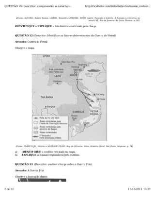 QUESTÃO 15 (Descritor: compreender as caracterí...                          http://ricafonte.com/historia/textos/mundo_contem...



           (Fonte: AQUINO, Rubim Santos, LISBOA, Ronaldo e PEREIRA NETO, André. Fazendo a história. A Europa e a América no
                                                                          século XX. Rio de Janeiro: Ao Livro Técnico. p.192)


          IDENTIFIQUE e EXPLIQUE o fato histórico satirizado pela charge.


          QUESTÃO 12 (Descritor: Identificar os fatores determinantes da Guerra do Vietnã)

          Assunto: Guerra do Vietnã

          Observe o mapa.




          (Fonte: FRANCO JR., Hilário e ANDRADE FILHO, Ruy de Oliveira. Atlas: História Geral. São Paulo: Scipione. p. 74)

          a)   IDENTIFIQUE o conflito retratado no mapa.
          b)   EXPLIQUE as causas responsáveis pelo conflito.


          QUESTÃO 13 (Descritor: analisar charge sobre a Guerra Fria)

          Assunto: A Guerra Fria

          Observe a ilustração abaixo.




6 de 12                                                                                                              11-10-2011 14:27
 