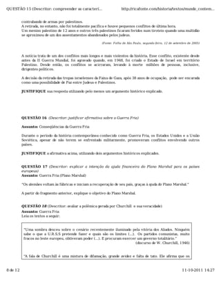 QUESTÃO 15 (Descritor: compreender as caracterí...                     http://ricafonte.com/historia/textos/mundo_contem...


          contrabando de armas por palestinos.
          A retirada, no entanto, não foi totalmente pacífica e houve pequenos conflitos de última hora.
          Um menino palestino de 12 anos e outros três palestinos ficaram feridos num tiroteio quando uma multidão
          se aproximou de um dos assentamentos abandonados pelos judeus.

                                                          (Fonte: Folha de São Paulo, segunda-feira, 12 de setembro de 2005)



          A notícia trata de um dos conflitos mais longos e mais violentos da história. Esse conflito, existente desde
          antes da II Guerra Mundial, foi agravado quando, em 1948, foi criado o Estado de Israel em território
          Palestino. Desde então, os conflitos se acirraram, levando à morte milhões de pessoas, inclusive,
          dirigentes políticos.

          A decisão da retirada das tropas israelenses da Faixa de Gaza, após 38 anos de ocupação, pode ser encarada
          como uma possibilidade de Paz entre Judeus e Palestinos.

          JUSTIFIQUE sua resposta utilizando pelo menos um argumento histórico explicado.




          QUESTÃO 16 (Descritor: justificar afirmativa sobre a Guerra Fria)

          Assunto: Conseqüências da Guerra Fria

          Durante o período da história contemporânea conhecido como Guerra Fria, os Estados Unidos e a União
          Soviética, apesar de não terem se enfrentado militarmente, promoveram conflitos envolvendo outros
          países.

          JUSTIFIQUE a afirmativa acima, utilizando dois argumentos históricos explicados.


          QUESTÃO 17 (Descritor: explicar a intenção da ajuda financeira do Plano Marshal para os países
          europeus)
          Assunto: Guerra Fria (Plano Marshal)

          “Os alemães voltam às fábricas e iniciam a recuperação de seu país, graças à ajuda do Plano Marshal.”

          A partir do fragmento anterior, explique o objetivo do Plano Marshal.


          QUESTÃO 18 (Descritor: avaliar a polêmica gerada por Churchill e sua veracidade)
          Assunto: Guerra Fria
          Leia os textos a seguir:


           “Uma sombra desceu sobre o cenário recentemente iluminado pela vitória dos Aliados. Ninguém
           sabe o que a U.R.S.S pretende fazer e quais são os limites (...). Os partidos comunistas, muito
           fracos no leste europeu, obtiveram poder (...). E procuram exercer um governo totalitário.”
                                                                             (discurso de W. Churchill, 1946)


           “A fala de Churchill é uma mistura de difamação, grande avidez e falta de tato. Ele aﬁrma que os



8 de 12                                                                                                         11-10-2011 14:27
 