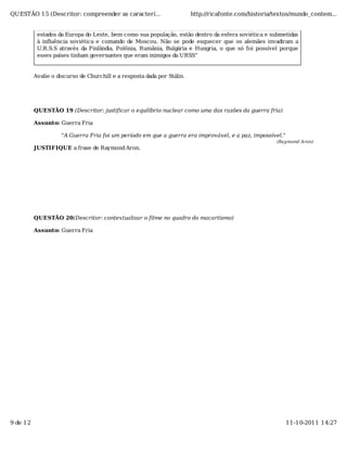 QUESTÃO 15 (Descritor: compreender as caracterí...                       http://ricafonte.com/historia/textos/mundo_contem...


           estados da Europa do Leste, bem como sua população, estão dentro da esfera soviética e submetidas
           à inﬂuência soviética e comando de Moscou. Não se pode esquecer que os alemães invadiram a
           U.R.S.S através da Finlândia, Polônia, Rumânia, Bulgária e Hungria, o que só foi possível porque
           esses países tinham governantes que eram inimigos da URSS”


          Avalie o discurso de Churchill e a resposta dada por Stálin.




          QUESTÃO 19 (Descritor: justificar o equilíbrio nuclear como uma das razões da guerra fria)

          Assunto: Guerra Fria

                    "A Guerra Fria foi um período em que a guerra era improvável, e a paz, impossível."
                                                                                                       (Raymond Aron)
          JUSTIFIQUE a frase de Raymond Aron.




          QUESTÃO 20(Descritor: contextualizar o filme no quadro do macartismo)

          Assunto: Guerra Fria




9 de 12                                                                                                   11-10-2011 14:27
 
