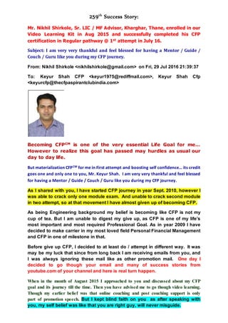 259th
Success Story:
Mr. Nikhil Shirkole, Sr. LIC / MF Advisor, Kharghar, Thane, enrolled in our
Video Learning Kit in Aug 2015 and successfully completed his CFP
certification in Regular pathway @ 1st attempt in July 16.
Subject: I am very very thankful and feel blessed for having a Mentor / Guide /
Couch / Guru like you during my CFP journey.
From: Nikhil Shirkole <nikhilshirkole@gmail.com> on Fri, 29 Jul 2016 21:39:37
To: Keyur Shah CFP <keyur1975@rediffmail.com>, Keyur Shah Cfp
<keyurcfp@thecfpaspirantclubindia.com>
Becoming CFPCM is one of the very essential Life Goal for me…
However to realize this goal has passed may hurdles as usual our
day to day life.
But materialization CFPCM for me in First attempt and boosting self confidence… its credit
goes one and only one to you, Mr. Keyur Shah. I am very very thankful and feel blessed
for having a Mentor / Guide / Couch / Guru like you during my CFP journey.
As I shared with you, I have started CFP journey in year Sept. 2010, however I
was able to crack only one module exam. And unable to crack second module
in two attempt, so at that movement I have almost given up of becoming CFP.
As being Engineering background my belief is becoming like CFP is not my
cup of tea. But I am unable to digest my give up, as CFP is one of my life’s
most important and most required Professional Goal. As in year 2009 I have
decided to make carrier in my most loved field Personal Financial Management
and CFP in one of milestone in that.
Before give up CFP, I decided to at least do / attempt in different way. It was
may be my luck that since from long back I am receiving emails from you, and
I was always ignoring these mail like as other promotion mail. One day I
decided to go though your email and many of success stories from
youtube.com of your channel and here is real turn happen.
When in the month of August 2015 I approached to you and discussed about my CFP
goal and its journey till the time. Then you have advised me to go though video learning.
Though my earlier belief was that online couching and post couching support is only
part of promotion speech. But I kept blind faith on you as after speaking with
you, my self belief was like that you are right guy, will never misguide.
 