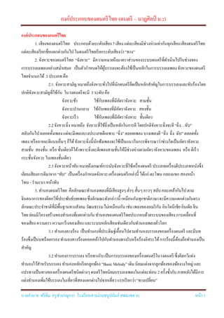 องค์ประกอบของดนตรีไทย (ดนตรี – นาฎศิลป์ ม.2)
นายอานาจ ศรีทิม ครูชานาญการ โรงเรียนสามง่ามชนูปถัมภ์ สพม.เขต 41 หน้า 1
องค์ประกอบของดนตรีไทย
1. เสียงของดนตรีไทย ประกอบด้วยระดับเสียง7 เสียง แต่ละเสียงมีช่วงห่างเท่ากันทุกเสียง เสียงดนตรีไทย
แต่ละเสียงเรียกชื่อแตกต่างกันไปในดนตรีไทยเรียกระดับเสียงว่า“ทาง”
2. จังหวะของดนตรีไทย “จังหวะ” มีความหมายถึงมาตราส่วนของระบบดนตรีที่ดาเนินไปในช่วงของ
การบรรเลงเพลงอย่างสม่าเสมอ เป็นตัวกาหนดให้ผู้บรรเลงจะต้องใช้เป็นหลักในการบรรเลงเพลง จังหวะของดนตรี
ไทยจาแนกได้ 3 ประเภท คือ
2.1. จังหวะสามัญ หมายถึงจังหวะทั่วไปที่นักดนตรียึดเป็นหลักสาคัญในการบรรเลงและขับร้องโดย
ปกติจังหวะสามัญที่ใช้กัน ในวงดนตรีจะมี 3 ระดับ คือ
จังหวะช้า ใช้กับเพลงที่มีอัตราจังหวะ สามชั้น
จังหวะปานกลาง ใช้กับเพลงที่มีอัตราจังหวะ สองชั้น
จังหวะเร็ว ใช้กับเพลงที่มีอัตราจังหวะ ชั้นเดียว
2.2 จังหวะฉิ่ง หมายถึง จังหวะที่ใช้ฉิ่งเป็นหลักในการตี โดยปกติจังหวะฉิ่งจะตี“ฉิ่ง…ฉับ”
สลับกันไป ตลอดทั้งเพลง แต่จะมีเพลงบางประเภทตีเฉพาะ “ฉิ่ง” ตลอดเพลง บางเพลงตี “ฉิ่ง ฉิ่ง ฉับ” ตลอดทั้ง
เพลง หรืออาจจะตีแบบอื่นๆ ก็ได้จังหวะฉิ่งนี้นักฟังเพลงจะใช้เป็นแนวในการพิจารณาว่าช่วงใดเป็นอัตราจังหวะ
สามชั้น สองชั้น หรือ ชั้นเดียวก็ได้เพราะฉิ่งจะตีเพลงสามชั้นให้มีช่วงห่างตามอัตราจังหวะของเพลง หรือ ตีเร็ว
กระชั้นจังหวะ ในเพลงชั้นเดียว
2.3 จังหวะหน้าทับ หมายถึงเกณฑ์การนับจังหวะที่ใช้เครื่องดนตรี ประเภทเครื่องตีประเภทหนังซึ่ง
เลียนเสียงการตีมาจาก“ทับ” เป็นเครื่องกาหนดจังหวะเครื่องดนตรีเหล่านี้ ได้แก่ ตะโพน กลองแขก สองหน้า
โทน - รามะนา หน้าทับ
3. ทานองดนตรีไทย คือลักษณะทานองเพลงที่มีเสียงสูงๆ ต่าๆ สั้นๆ ยาวๆ สลับ คละเคล้ากันไป ตาม
จินตนาการของคีตกวีที่ประพันธ์บทเพลงซึ่งลักษณะดังกล่าวนี้ เหมือนกันทุกชาติภาษาจะมีความแตกต่างกันตรง
ลักษณะประจาชาติที่มีพื้นฐานทางสังคม วัฒนธรรมไม่เหมือนกัน เช่น เพลงของอเมริกัน อินโดนีเซีย อินเดีย จีน
ไทย ย่อมมีโครงสร้างของทานองที่แตกต่างกันทานองของดนตรีไทยประกอบด้วยระบบของเสียง การเคลื่อนที่
ของเสียง ความยาว ความกว้างของเสียง และระบบหลักเสียงเช่นเดียวกับทานองเพลงทั่วโลก
3.1 ทานองทางร้อง เป็นทานองที่ประดิษฐ์เอื้อนไปตามทานองบรรเลงของเครื่องดนตรี และมีบท
ร้องซึ่งเป็นบทร้อยกรอง ทานองทางร้องคลอเคล้าไปกับทานองทางรับหรือร้องอิสระได้การร้องนี้ต้องถือทานองเป็น
สาคัญ
3.2 ทานองการบรรเลง หรือทางรับ เป็นการบรรเลงของเครื่องดนตรีในวงดนตรี ซึ่งคีตกวีแต่ง
ทานองไว้สาหรับบรรเลง ทานองหลักเรียกลูกฆ้อง “Basic Melody” เดิม นิยมแต่งจากลูกฆ้องของฆ้องวงใหญ่ และ
แปรทางเป็นทางของเครื่องดนตรีชนิดต่างๆดนตรีไทยนิยมบรรเลงเพลงในแต่ละท่อน 2 ครั้งซ้ากันภายหลังได้มีการ
แต่งทานองเพิ่มใช้บรรเลงในเที่ยวที่สองแตกต่างไปจากเที่ยวแรกเรียกว่า “ทางเปลี่ยน”
 