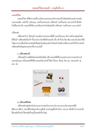 วงดนตรีไทย (ดนตรี – นาฎศิลป์ ม.2)
นายอานาจ ศรีทิม ครูชานาญการ โรงเรียนสามง่ามชนูปถัมภ์ หน้า 1
วงดนตรีไทย
วงดนตรีไทย ที่ใช้บรรเลงเป็นระเบียบแบบแผนมาแต่โบราณจนถึง ปัจจุบันมีหลายประเภทเช่น
วงบรรเลงพิณ วงขับไม้ วงอังกะลุง วงเครื่องกลองแขกวงปี่พาทย์ วงเครื่องสาย และวงมโหรี เป็นต้น
ในที่นี้จะกล่าวถึง วงดนตรีที่ใช้บรรเลงเป็นประจาในปัจจุบันคือวงปี่พาทย์ วงเครื่องสาย และวงมโหรี
วงปี่พาทย์
วงปี่พาทย์คาว่า "ปี่พาทย์" หมายถึงการประสมวงที่มีปี่ และเครื่องเคาะ (ตี) ร่วมด้วย สมัยสุโขทัย
ได้เริ่มมี "วงปี่พาทย์เครื่องห้า" ขึ้นมาก่อน โดยใช้เครื่องดนตรี 5 ชิ้น คือ ปี่ ตะโพน ฆ้อง กลอง ฉิ่ง ต่อมาได้มี
วิวัฒนาการมาเป็นลาดับจนเจริญถึงขีดสุดในสมัยกรุงรัตนโกสินทร์ โดยมีการเพิ่มระนาดเข้าไปในภายหลัง
วงปี่พาทย์ในปัจจุบันแบ่งออกได้6 แบบ ดังนี้
1. วงปีพาทย์ชาตรี
วงปี่พาทย์โบราณที่มีเครื่องดนตรีน้อยที่สุด เป็นวงดนตรีที่ใช้บรรเลงประกอบการแสดงโนราห์
และหนังตะลุง เครื่องดนตรีที่ใช้ในวงดนตรีประเภทนี้ ได้แก่ ปี่นอก ฆ้องคู่ โทน 1คู่ กลองชาตรี 1 คู่
กรับ ฉิ่ง
2. วงปี่พาทย์ไม้แข็ง
วงปี่พาทย์สามัญสาหรับประกอบการแสดงโขน ละคร ลิเกและบรรเลงในงานมงคลที่มี
พิธีกรรม พิธีการ เช่น พิธีไหว้ครูดนตรี นาฏศิลป์ งานทาบุญขึ้นบ้านใหม่ งานบวช เป็นต้น มี 3 ขนาด คือ
ปี่พาทย์เครื่องห้า ปี่พาทย์เครื่องคู่ ปี่พาทย์เครื่องใหญ่
 