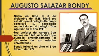 Nació en Lima el 8 de
diciembre de 1925. Inició sus
estudios en el colegio Alemán y
concluyó su educación
secundaria en el colegio “San
Agustín” en el año 1941.
Fue profesor del colegio San
Andrés en 1945, actividad que
cumplía simultáneamente al
desarrollo de sus estudios
universitarios.
Bondy falleció en Lima el 6 de
febrero de 1974.
 