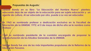  Salazar Bondy en su libro “La Educación del Hombre Nuevo” plantea:
educando deja de ser objeto de la educación para ser sujeto educación y un
agente de cultura. Al ser educado por otro, puede a su vez ser educador.
 En 1963 es nombrado profesor a dedicación exclusiva en la Facultad de
Educación de la UNMSM; 1972; el 5 de mayo de dicho año se le nombra como
Profesor
 1964 es nombrado presidente de la comisión encargada de proponer la
reestructuración de los Estudios Generales de la UNMSM.
 Salazar Bondy fue uno de los más importantes propulsores de la Reforma de la
Educación Peruana.
Propuestas de Augusto:
 
