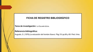 FICHA DE REGISTRO BIBLIOGRÁFICO
Tema de investigación: La Escuela Activa.
Referencia bibliográfica:
Augusto, S. (1976).La educación del hombre Nuevo. Pág.15/ pp.68 y 69. Perú: lima.
 