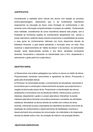JUSTIFICATIVA
Considerando a realidade sócio cultural dos alunos com relação ao processo
ensino-aprendizagem, observamos que é de fundamental importância
repensarmos na educação do futuro como formação do conhecimento e não
somente como informação compartimentada no preparo do cidadão. Evidenciando
essa realidade, consideramos de suma importância elaborar este projeto, com a
finalidade de formarmos sujeitos do conhecimento despertando nos alunos o
prazer pela leitura, podendo dessa maneira proporcionar a possibilidade de acesso
a essa gama de conhecimentos efetivada nos livros disponíveis através da
biblioteca itinerante, a qual estará atendendo o município como um todo. Para
incentivar o desenvolvimento do “hábito da leitura” e da escritura, na comunidade
escolar, serão desenvolvidas durante o ano letivo, atividades envolvendo
docentes, funcionários e educando na interatividade com o livro, despertando e
estimulando o gosto pelo livro e pela leitura.
OBJETIVO GERAL
a) Desenvolver uma prática pedagógica que motive os alunos ao habito de leitura.
Proporcionando momentos extrovertidos e agradáveis de leitura, Provocando o
gosto pela diversidade textual;
b) Promover na comunidade escolar, o envolvimento de educadores, educandos e
funcionários para a construção e desenvolvimento de ações que proporcionem o
resgate da leitura pelo prazer de ler; Proporcionar a interatividade dos alunos,
professores e funcionários com as literaturas infantis, infanto-juvenis, juvenis e
clássicas, despertando o gosto e o prazer pela leitura; Intensificar na escola
interesse pela leitura tornando uma prática prazerosa e constante nas atividades
cotidianas; Sensibilizar os alunos através do contato com a leitura de obras
diversas, motivando-os para a descoberta da importância da leitura como fonte de
ampliação de conhecimentos e desenvolvimento de habilidades; Incentivar o
desenvolvimento dos processos da comunicação, da criatividade e da imaginação
através do debate sobre o lido, da contação de história e da produção literária.
OBJETIVOS ESPECÍFICOS
 