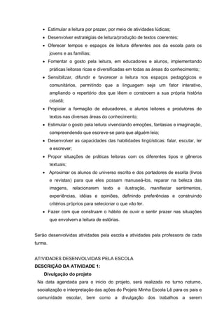 • Estimular a leitura por prazer, por meio de atividades lúdicas;
• Desenvolver estratégias de leitura/produção de textos coerentes;
• Oferecer tempos e espaços de leitura diferentes aos da escola para os
jovens e as famílias;
• Fomentar o gosto pela leitura, em educadores e alunos, implementando
práticas leitoras ricas e diversificadas em todas as áreas do conhecimento;
• Sensibilizar, difundir e favorecer a leitura nos espaços pedagógicos e
comunitários, permitindo que a linguagem seja um fator interativo,
ampliando o repertório dos que lêem e constroem a sua própria história
cidadã;
• Propiciar a formação de educadores, e alunos leitores e produtores de
textos nas diversas áreas do conhecimento;
• Estimular o gosto pela leitura vivenciando emoções, fantasias e imaginação,
compreendendo que escreve-se para que alguém leia;
• Desenvolver as capacidades das habilidades lingüísticas: falar, escutar, ler
e escrever;
• Propor situações de práticas leitoras com os diferentes tipos e gêneros
textuais;
• Aproximar os alunos do universo escrito e dos portadores de escrita (livros
e revistas) para que eles possam manuseá-los, reparar na beleza das
imagens, relacionarem texto e ilustração, manifestar sentimentos,
experiências, idéias e opiniões, definindo preferências e construindo
critérios próprios para selecionar o que vão ler.
• Fazer com que construam o hábito de ouvir e sentir prazer nas situações
que envolvem a leitura de estórias.
Serão desenvolvidas atividades pela escola e atividades pela professora de cada
turma.
ATIVIDADES DESENVOLVIDAS PELA ESCOLA
DESCRIÇÃO DA ATIVIDADE 1:
Divulgação do projeto
Na data agendada para o inicio do projeto, será realizada no turno noturno,
socialização e interpretação das ações do Projeto Minha Escola Lê para os pais e
comunidade escolar, bem como a divulgação dos trabalhos a serem
 
