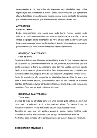desenvolvidos e os momentos da execução das atividades para prévia
organização dos professores e alunos. Serão convidados pais que apresentem
alguma habilidade em declamação, musica, dança, teatro, contação de histórias,
paródias entre outras para que apresentem aos alunos e demais pais.
ATIVIDADE N 2
Sacola da Leitura
Serão confeccionadas uma sacola para cada turma. Nessas sacolas serão
colocados um kit contendo diversos materiais de leitura para a mãe, o pai os
irmãos e o próprio aluno dependendo do nível em que esta. Cada vez um aluno
levará para casa para ler em família também irá neste kit um caderno para que os
pais anotem o que mais achou interessante na leitura em família.
DESCRIÇÃO DA ATIVIDADE 3:
Feira de livros
Na semana do livro e da biblioteca será realizada a feira do livro “sebo”envolvendo
os Educandos do Ensino Fundamental e da EJA, docentes, funcionários e pais que
serão convidados a doar e ou a realizar a troca de livros usados e em bom estado.
Serão aceitos todos os gêneros literários. Também nesse dia será convidado uma
livraria que ofereça livros para a venda, fazendo assim uma grande feira de livros.
Nesta feira os alunos irão apresentar as atividades desenvolvidas durante o ano
para a comunidade escolar, principalmente para os pais através de trabalhos
escritos, confecção de livros, contação de histórias, leitura de poesias e criação de
desenhos. Cada sala será palco de uma atividade.
DESCRIÇÃO DA ATIVIDADE 4:
Todos lendo
O aviso do início da atividade será com uma música, pelo sistema de som. Em
cada sala, os educando e docentes realizam leitura. Da mesma forma, os
funcionários em seus locais de trabalho deixam seus afazeres e lêem.
Também os pais, que por ventura vierem à escola nestes horários serão
convidados a visitar a biblioteca ou outro espaço para realizarem a leitura
No final de cada trimestre letivo serão premiados os alunos” destaque” na leitura.
DESCRIÇÃO DA ATIVIDADE 5:
 