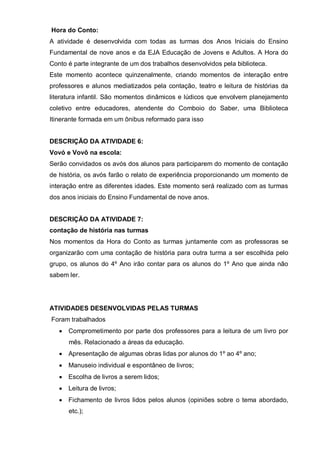 Hora do Conto:
A atividade é desenvolvida com todas as turmas dos Anos Iniciais do Ensino
Fundamental de nove anos e da EJA Educação de Jovens e Adultos. A Hora do
Conto é parte integrante de um dos trabalhos desenvolvidos pela biblioteca.
Este momento acontece quinzenalmente, criando momentos de interação entre
professores e alunos mediatizados pela contação, teatro e leitura de histórias da
literatura infantil. São momentos dinâmicos e lúdicos que envolvem planejamento
coletivo entre educadores, atendente do Comboio do Saber, uma Biblioteca
Itinerante formada em um ônibus reformado para isso
DESCRIÇÃO DA ATIVIDADE 6:
Vovó e Vovô na escola:
Serão convidados os avós dos alunos para participarem do momento de contação
de história, os avós farão o relato de experiência proporcionando um momento de
interação entre as diferentes idades. Este momento será realizado com as turmas
dos anos iniciais do Ensino Fundamental de nove anos.
DESCRIÇÃO DA ATIVIDADE 7:
contação de história nas turmas
Nos momentos da Hora do Conto as turmas juntamente com as professoras se
organizarão com uma contação de história para outra turma a ser escolhida pelo
grupo, os alunos do 4º Ano irão contar para os alunos do 1º Ano que ainda não
sabem ler.
ATIVIDADES DESENVOLVIDAS PELAS TURMAS
Foram trabalhados
• Comprometimento por parte dos professores para a leitura de um livro por
mês. Relacionado a áreas da educação.
• Apresentação de algumas obras lidas por alunos do 1º ao 4º ano;
• Manuseio individual e espontâneo de livros;
• Escolha de livros a serem lidos;
• Leitura de livros;
• Fichamento de livros lidos pelos alunos (opiniões sobre o tema abordado,
etc.);
 