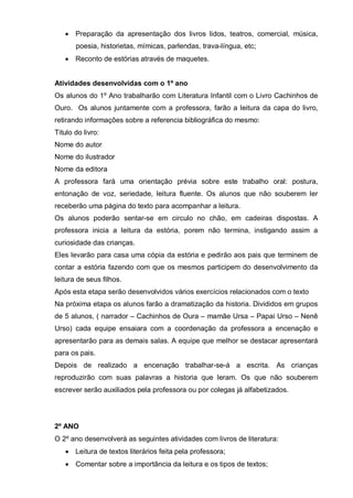 • Preparação da apresentação dos livros lidos, teatros, comercial, música,
poesia, historietas, mímicas, parlendas, trava-língua, etc;
• Reconto de estórias através de maquetes.
Atividades desenvolvidas com o 1º ano
Os alunos do 1º Ano trabalharão com Literatura Infantil com o Livro Cachinhos de
Ouro. Os alunos juntamente com a professora, farão a leitura da capa do livro,
retirando informações sobre a referencia bibliográfica do mesmo:
Titulo do livro:
Nome do autor
Nome do ilustrador
Nome da editora
A professora fará uma orientação prévia sobre este trabalho oral: postura,
entonação de voz, seriedade, leitura fluente. Os alunos que não souberem ler
receberão uma página do texto para acompanhar a leitura.
Os alunos poderão sentar-se em circulo no chão, em cadeiras dispostas. A
professora inicia a leitura da estória, porem não termina, instigando assim a
curiosidade das crianças.
Eles levarão para casa uma cópia da estória e pedirão aos pais que terminem de
contar a estória fazendo com que os mesmos participem do desenvolvimento da
leitura de seus filhos.
Após esta etapa serão desenvolvidos vários exercícios relacionados com o texto
Na próxima etapa os alunos farão a dramatização da historia. Divididos em grupos
de 5 alunos, ( narrador – Cachinhos de Oura – mamãe Ursa – Papai Urso – Nenê
Urso) cada equipe ensaiara com a coordenação da professora a encenação e
apresentarão para as demais salas. A equipe que melhor se destacar apresentará
para os pais.
Depois de realizado a encenação trabalhar-se-á a escrita. As crianças
reproduzirão com suas palavras a historia que leram. Os que não souberem
escrever serão auxiliados pela professora ou por colegas já alfabetizados.
2º ANO
O 2º ano desenvolverá as seguintes atividades com livros de literatura:
• Leitura de textos literários feita pela professora;
• Comentar sobre a importância da leitura e os tipos de textos;
 
