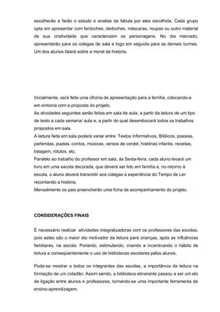 escolherão e farão o estudo e analise da fabula por eles escolhida. Cada grupo
opta em apresentar com fantoches, dedoches, máscaras, roupas ou outro material
de sua criatividade que caracterizem os personagens. No dia marcado,
apresentarão para os colegas de sala e logo em seguida para as demais turmas.
Um dos alunos falará sobre a moral da historia.
Inicialmente, será feita uma oficina de apresentação para a família, colocando-a
em sintonia com a proposta do projeto.
As atividades seguintes serão feitas em sala de aula, a partir da leitura de um tipo
de texto a cada semana/ aula e, a partir do qual desembocará todos os trabalhos
propostos em sala.
A leitura feita em sala poderá variar entre: Textos Informativos, Bíblicos, poesias,
parlendas, piadas, contos, músicas, versos de cordel, histórias infantis, receitas,
listagem, rótulos, etc.
Paralelo ao trabalho do professor em sala, às Sexta-feira, cada aluno levará um
livro em uma sacola decorada, que deverá ser lido em família e, no retorno à
escola, o aluno deverá transmitir aos colegas a experiência do Tempo de Ler
recontando a história.
Mensalmente os pais preencherão uma ficha de acompanhamento do projeto.
CONSIDERAÇÕES FINAIS
É necessário realizar atividades integralizadoras com os professores das escolas,
pois estes são o maior elo motivador da leitura para crianças, após as influências
familiares, na escola. Portanto, estimulando, criando e incentivando o hábito de
leitura e conseqüentemente o uso de bibliotecas escolares pelos alunos.
Pode-se mostrar a todos os integrantes das escolas, a importância da leitura na
formação de um cidadão. Assim sendo, a biblioteca etinerante passou a ser um elo
de ligação entre alunos e professores, tornando-se uma importante ferramenta de
ensino-aprendizagem.
 
