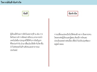 ผู้เรียนมีทักษะการคิดในหลายๆด้าน เช่น การ
คิดวิเคราะห์ การคิดอย่างมีระบบ สามารถนา
เทคโนโลยีมาประยุกต์ใช้ได้กับการไขปัญหา
ชีวิตประจาวัน นามาเชื่อมโยงให้เข้ากับวิชาอื่น
นาไปต่อยอดในด้านสังคมและสาธารณะ
ประโยชน์
การเปลี่ยนแปลงเป็นไปได้ค่อนข้างยาก มีผลกระทบ
โดยตรงต่อผู้เรียนและผู้สอน ต้องมีการวัดและ
ประเมินผลอย่างต่อเนื่อง เพื่อนาไปปรับปรุงพัฒนา
อยู่สม่าเสมอ
วิพากษ์ข้อดี-ข้อจากัด
ข้อดี ข้อจากัด
 