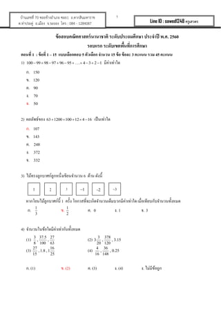 1บ้านเลขที่ 70 ซอยข้างอาเภอ ซอย1 ถ.ตากสินมหาราช
ต.ท่าประดู่ อ.เมือง จ.ระยอง โทร : 084 - 1284087 Line ID : sawed1248 ครูเสวตร
ข้อสอบคณิตศาสตร์นานาชาติ ระดับประถมศึกษา ประจาปี พ.ศ. 2560
รอบแรก ระดับเขตพื้นที่การศึกษา
ตอนที่ 1 : ข้อที่ 1 – 15 แบบเลือกตอบ 5 ตัวเลือก จานวน 15 ข้อ ข้อละ 3 คะแนน รวม 45 คะแนน
1) 100 99 98 97 96 95 . . . 4 3 2 1          มีค่าเท่าใด
ก. 150
ข. 120
ค. 90
ง. 70
จ. 50
2) ผลลัพธ์ของ 63 1200 100 12 4 16     เป็นเท่าใด
ก. 107
ข. 143
ค. 248
ง. 372
จ. 332
3) ไม้ทรงลูกบาศก์ลูกหนึ่งเขียนจานวน 6 ด้าน ดังนี้
หากโยนไม้ลูกบาศก์นี้ 1 ครั้ง โอกาสที่จะเกิดจานวนเต็มบวกมีค่าเท่าใด เมื่อเทียบกับจานวนทั้งหมด
ก. 1
3
ข. 1
2
ค. 0 ง. 1 จ. 3
4) จานวนในข้อใดมีค่าเท่ากันทั้งหมด
(1) 3 37.5 27
, ,
8 100 63
(2) 3 378
3 , , 3.15
20 120
(3) 27 16
, 1.8 , 1
15 25
(4) 4 36
, , 0.25
16 148
ก. (1) ข. (2) ค. (3) ง. (4) ง. ไม่มีข้อถูก
1 2 3 1 32
 