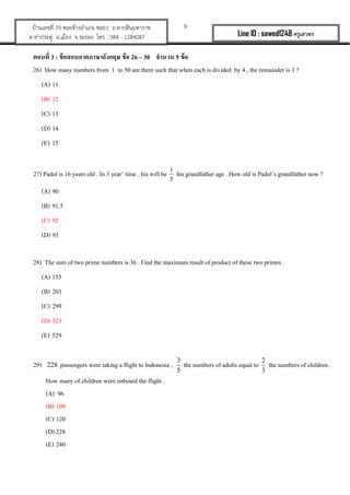 9?????????? 70 ???????????? ???1 ?.????????????
?.????????? ?.????? ?.????? ??? : 084 - 1284087 Line ID : sawed1248 ????????
?????? 3 : ??????????????????? ??? 26 C 30 ????? 5 ???
26) How many numbers from 1 to 50 are there such that when each is divided by 4 , the remainder is 3 ?
(A) 11
(B) 12
(C) 13
(D) 14
(E) 15
27) Padol is 16 years old . In 3 year time , his will be 1
5
his grandfather age . How old is Padols grandfather now ?
(A) 90
(B) 91.5
(C) 92
(D) 93
28) The sum of two prime numbers is 36 . Find the maximum result of product of these two primes .
(A) 155
(B) 203
(C) 299
(D) 323
(E) 529
29) 228 passengers were taking a flight to Indonesia , 3
5
the numbers of adults equal to 2
3
the numbers of children .
How many of children were onboard the flight .
(A) 96
(B) 108
(C) 120
(D) 228
(E) 240
 