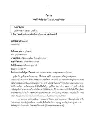 2
ใบงาน
การจัดทาข้อเสนอโครงงานคอมพิวเตอร์
สมาชิกในกลุ่ม
นางสาวรุ่งทิวา โลมากูล เลขที่ 26
คาชี้แจง ให้ผู้เรียนแต่ละกลุ่มเขียนข้อเสนอโครงงานตามหัวข้อต่อไปนี้
ชื่อโครงงาน (ภาษาไทย)
ชะลอวัยกับพีช
ชื่อโครงงาน (ภาษาอังกฤษ)
Anti-aging With Peach
ประเภทโครงงาน โครงงานพัฒนาสื่อสารเพื่อการศึกษา
ชื่อผู้ทาโครงงาน นางสาวรุ่งทิวา โลมากูล
ชื่อที่ปรึกษา คุณครูเขื่อนทอง มูลวรรณ์
ระยะเวลาดาเนินงาน -
ที่มาและความสาคัญของโครงงาน (อธิบายถึงที่มา แนวคิด และเหตุผล ของการทาโครงงาน)
ลูกพีช หรือ ลูกท้อ ภาษาอังกฤษ Peach มีชื่อวิทยาศาสตร์ว่า Prunus persica จัดอยู่ในวงศ์กุหลาบ
(Rosaceae) ในตระกูลพรุน ซึ่งเป็นวงศ์เดียวกันกับเชอร์รี่ พลัม อัลมอนด์ บ๊วย ซากุระ และนางพญาเสือโคร่งเป็นพืช
ที่มีถิ่นกาเนิดในประเทศจีน แล้วค่อยแพร่กระจายเข้าสู่เปอร์เซีย ยุโรป และอเมริกา รวมถึงแพร่ลงมาในแถบประเทศ
ใกล้เคียง อาทิ พม่า และไทยตอนบน เติบโตได้ดีในพื้นที่ภูเขาสูงที่มีอากาศหนาวเย็นประมาณ 10 ºC ทั้งปี พบเติบโต
บนพื้นที่สูงตั้งแต่ 3000 เมตรเหนือระดับน้าทะเล เป็นไม้ที่ต้องการน้าไม่มากและทนแล้งได้ดี ท้อจัดเป็นไม้พุ่มผลัดใบ
ลักษณะของใบเป็นไม้ใบเดี่ยว เรียงสลับ คล้ายรูปหอก ดอกเดี่ยว ออกเป็นกระจุก กลีบดอก 5 กลีบ กลีบเลี้ยง 5 กลีบ
มีสีขาว สีชมพู สีแดง ส่วนลักษณะของผลเป็นผลสดเมล็ดเดี่ยว มีขนปกคลุมทั่วบริเวณผิว
ในประเทศไทย ลูกท้อแพร่เข้ามาจากชาวเผ่าภูเขาที่อพยพ และนาเมล็ดลูกท้อจากจีนตอนล่างเข้ามาอาศัย
ในประเทศไทย ต่อมาพันธุ์เหล่านั้น หลายเป็นพันธุ์พื้นเมืองที่พบทั่วไปบนภูเขาสูง และปัจจุบันพบปลูกเฉพาะบาง
พื้นที่บนภูเขาสูงในภาคเหนือ ทั้งพันธุ์พื้นเมือง และพันธุ์ต่างประเทศที่มีผลขนาดใหญ่
 