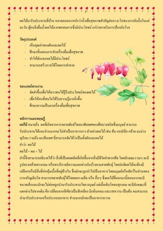 3
ผลไม้มารับประทานที่บ้าน หลายคนตระหนักว่าน้าเพื่อสุขภาพสาคัญต่อภาวะโภชนาการดังนั้นในแต่
ละวัน ผู้คนจึงดื่มน้าผลไม้มากพอสมควรซึ่งมีประโยชน์ แก่ร่ายกายในการป้องกันโรค
วัตถุประสงค์
- เห็นคุณค่าของผักและผลไม้
- ศึกษาขั้นตอนการทาเครื่องดื่มเพื่อสุขภาพ
- ทาให้ผักและผลไม้มีประโยชน์
- สามารถสร้างรายได้โดยการทาขาย
ขอบเขตโครงงาน
- จัดทาขึ้นเพื่อให้เยาวชนได้รู้ถึงประโยชน์ของผลไม้
- เพื่อให้คนที่สนใจได้รับความรู้มากยิ่งขึ้น
- ศึกษาความเป็นมาเครื่องดื่มเพื่อสุขภาพ
หลักการและทฤษฎี
ผลไม้ หมายถึง ผลที่เกิดจากการขยายพันธ์โดยอาศัยเพศของพืชบางชนิดซึ่งมนุษย์สามารถ
รับประทานได้และส่วนมากจะไม่ทาเป็นอาหารคาว ตัวอย่างผลไม้เช่น ส้ม แอปเปิล กล้วย มะม่วง
ทุเรียน รวมถึง มะเขือเทศ ที่สามารถจัดได้ว่าเป็นทั้งผักและผลไม้
คาว่า ผลไม้
ผลไม้= ผล + ไม้
คานี้จึงสามารถอธิบายได้ว่า สิ่งที่เป็นผลผลิตที่เกิดขึ้นจากสิ่งมีชีวิตจาพวกพืช โดยลักษณะรวมๆ จะมี
รูปทรงคล้ายทรงกลม หรือทรงรีอาจมีความแตกต่างกันบ้างตามสายพันธุ์ โดยปกติผลไม้จะต้องมี
เปลือกหรือมีสิ่งที่ห่อหุ้มเนื้อที่อยู่ข้างใน ซึ่งมักจะถูกนาไปเป็นอาหารโดยมนุษย์หรือสัตว์ในส่วนของ
การเจริญเติบโต สามารถขยายพันธุ์ได้โดยดอก เมล็ด หรือ อื่นๆ ซึ่งผลไม้ที่ออกมานี้ตอนแรกจะมี
ขนาดเล็กและมักจะไม่ค่อยถูกนามารับประทานโดย มนุษย์แต่เมื่อเติบโตจนสุกงอม จะมีลักษณะที่
แตกต่างไปจากเดิม คือ เปลี่ยนจากสีเขียวเป็นสีเหลือง มีกลิ่นหอม และรสหวาน เป็นต้น จนสามารถ
นามารับประทานหรือประกอบอาหาร ส่วนมากมักจะเป็นอาหารหวาน
 