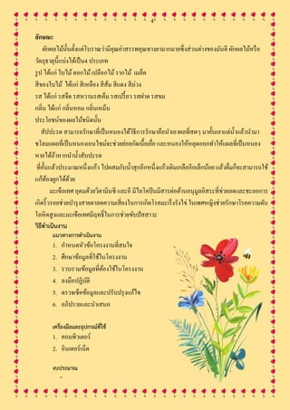 4
ลักษณะ
ผักผลไม้นั้นตั้งแต่โบราณว่ามีคุณค่าสรรพคุณทางยามากมายซึ่งส่วนต่างของมันดี ผักผลไม้หรือ
วัตถุธาตุนี้แบ่งได้เป็น4 ประเภท
รูป ได้แก่ ใบไม้ดอกไม้เปลือกไม้รากไม้ เมล็ด
สีของใบไม้ ได้แก่ สีเหลือง สีส้ม สีแดง สีม่วง
รส ได้แก่ รสจืด รสหวานรสเค็ม รสเปรี้ยว รสฝาด รสขม
กลิ่น ได้แก่ กลิ่นหอม กลิ่นเหม็น
ประโยชน์ของผลไม้ชนิดนั้น
สัปปะรด สามารถรักษาที่เป็นหนองได้วิธีการรักษาคือนาเอาผลที่สดๆ มาคั้นเอาแต่น้าแล้วนามา
ชโลมแผลที่เป็นหนองเอนไซม์จะช่วยย่อยกัดเนื้อเยื่อ และหนองให้หลุดออกทาให้แผลที่เป็นหนอง
หายได้ถ้าหากนาน้าสับปะรด
ที่คั้นแล้วประมาณหนึ่งแก้ว ไปผสมกับน้าสุกอีกหนึ่งแก้วเติมเกลืออีกเล็กน้อย แล้วดื่มก็จะสามารถใช้
แก้ท้องผูกได้ด้วย
มะเขือเทศ อุดมด้วยวิตามินซี และอี มีไลโคปีนมีสารต่อต้านอนุมูลอิสระที่ช่วยลดและชะลอการ
เกิดริ้วรอยช่วยบารุงสายตาลดความเสี่ยงในการเกิดโรคมะเร็งรังไข่ ในเพศหญิงช่วยรักษาโรคความดัน
โลหิตสูงและมะเขือเทศมีฤทธิ์ในการช่วยขับปัสสาวะ
วิธีดาเนินงาน
แนวทางการดาเนินงาน
1. กาหนดหัวข้อโครงงานที่สนใจ
2. ศึกษาข้อมูลที่ใช้ในโครงงาน
3. รวบรวมข้อมูลที่ต้องใช้ในโครงงาน
4. ลงมือปฏิบัติ
5. ตรวจเช็คข้อมูลและปรับปรุงแก้ไข
6. อภิปรายและนาเสนอ
เครื่องมือและอุปกรณ์ที่ใช้
1. คอมพิวเตอร์
2. อินเตอร์เน็ต
งบประมาณ
–
 