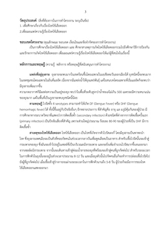3
วัตถุประสงค์ (สิ่งที่ต้องการในการทาโครงงาน ระบุเป็นข้อ)
1. เพื่อศึกษาเกี่ยวกับเรื่องโรคไข้เลือดออก
2.เพื่อเผยแพร่ความรู้เรื่องโรคไข้เลือดออก
ขอบเขตโครงงาน (คุณลักษณะ ขอบเขต เงื่อนไขและข้อจากัดของการทาโครงงาน)
เป็นการศึกษาเรื่องโรคไข้เลือดออก และ ศึกษาสาเหตุการเกิดโรคไข้เลือดออกรวมไปถึงศึกษาวิธีการป้องกัน
และรักษาการเกิดโรคไข้เลือดออก เพื่อเผยแพร่ความรู้เรื่องโรคไข้เลือดออกให้แก่ผู้ที่สนใจในเรื่องนี้
หลักการและทฤษฎี (ความรู้ หลักการ หรือทฤษฎีที่สนับสนุนการทาโครงงาน)
แหล่งที่อยู่ยุงลาย ยุงลายจะพบมากในเขตร้อนชื้นโดยเฉพาะในเอเชียตะวันออกเฉียงใต้ ยุงชนิดนี้จะพบมาก
ในเขตชุมชนโดยเฉพาะในถิ่นที่แออัด เนื่องจากมีแหล่งน้าให้ยุงแพร่พันธุ์ แต่ในชนบทโดยเฉพาะที่เริ่มแออัดก็จะพบว่า
มียุงลายเพิ่มมากขึ้น
ความกดอากาศก็มีผลต่อความเป็นอยู่ของยุง พบว่าในพื้นที่ระดับสูงกว่าน้าทะเลไม่เกิน 500 เมตรจะมีความหนาแน่น
ของยุงมาก แต่ในพื้นที่เป็นภูเขาจะพบยุงชนิดนี้น้อย
ตามทฤษฎี ไวรัสทั้ง 4 serotypes สามารถทาให้เกิด DF (Dengue Fever) หรือ DHF (Dengue
hemorrhagic fever) ได้ ทั้งนี้ขึ้นอยู่กับปัจจัยอื่นๆ อีกหลายประการ ที่สาคัญคือ อายุ แล ะภูมิคุ้มกันของผู้ป่วย มี
การศึกษาทางระบาดวิทยาที่แสดงว่าการติดเชื้อซ้า (secondary infection) ด้วยชนิดที่ต่างจากการติดเชื้อครั้งแรก
(primary infection) เป็นปัจจัยเสี่ยงที่สาคัญ เพราะส่วนใหญ่ประมาณ ร้อยละ 80-90 ของผู้ป่วยที่เป็น DHF มีการ
ติดเชื้อซ้า
สาเหตุของโรคไข้เลือดออก โรคไข้เลือดออก เป็นโรคที่เกิดจากตัวไวรัสเดงกี่ โดยมียุงลายเป็นพาหะนา
โรค ซึ่งยุงลายเพศเมียจะเป็นตัวที่คอยกัดคนในช่วงเวลากลางวันเพื่อดูดเลือดเป็นอาหาร สาหรับเชื้อไวรัสนั้นจะเข้าสู่
กระเพาะของยุง ซึ่งมันจะเข้าไปอยู่ในเซลล์ที่เป็นบริเวณผนังกระเพาะ และจะยิ่งเพิ่มจานวนไวรัสมากขึ้นจนออกมา
จากเซลล์ผนังกระเพาะ จากนั้นจะเดินทางเข้าสู่ต่อมน้าลายของยุงที่พร้อมจะเข้าสู่คนที่ถูกกัดต่อไป สาหรับระยะเวลา
ในการฟักตัวในยุงนั้นจะอยู่ในช่วงเวลาประมาณ 8-12 วัน และเมื่อยุงตัวนั้นไปกัดคนอื่นก็จะทาการปล่อยเชื้อไวรัสไป
ยังผู้ที่ถูกกัดต่อไป เมื่อเชื้อเข้าสู่ร่างกายจนผ่านระยะเวลาในการฟักตัวนานถึง 5-8 วัน ผู้ป่วยก็จะมีอาการของโรค
ไข้เลือดออกแสดงออกมา
 
