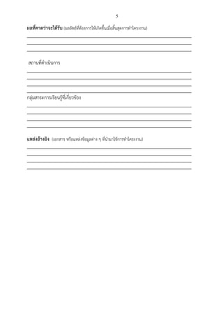 5
ผลที่คาดว่าจะได้รับ (ผลลัพธ์ที่ต้องการให้เกิดขึ้นเมื่อสิ้นสุดการทาโครงงาน)
_________________________________________________________________________
_________________________________________________________________________
_________________________________________________________________________
สถานที่ดาเนินการ
_________________________________________________________________________
_________________________________________________________________________
_________________________________________________________________________
_________________________________________________________________________
กลุ่มสาระการเรียนรู้ที่เกี่ยวข้อง
_________________________________________________________________________
_________________________________________________________________________
_________________________________________________________________________
_________________________________________________________________________
แหล่งอ้างอิง (เอกสาร หรือแหล่งข้อมูลต่าง ๆ ที่นามาใช้การทาโครงงาน)
_________________________________________________________________________
_________________________________________________________________________
_________________________________________________________________________
_________________________________________________________________________
 