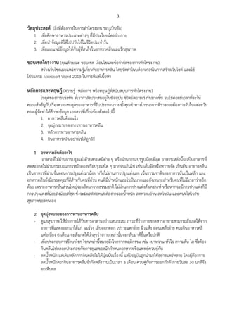 3
วัตถุประสงค์ (สิ่งที่ต้องการในการทาโครงงาน ระบุเป็นข้อ)
1. เพื่อศึกษาอาหารประเภทต่างๆ ที่มีประโยชน์ต่อร่างกาย
2. เพื่อนาข้อมูลที่ได้ไปปรับใช้ในชีวิตประจาวัน
3. เพื่อเผยแพร่ข้อมูลให้กับผู้ที่สนใจในอาหารคลีนและรักสุขภาพ
ขอบเขตโครงงาน (คุณลักษณะ ขอบเขต เงื่อนไขและข้อจากัดของการทาโครงงาน)
สร้างเว็บไซต์เผยแพร่ความรู้เกี่ยวกับอาหารคลีน โดยจัดทาในบล็อกเกอร์ในการสร้างเว็บไซต์ และใช้
โปรแกรม Microsoft Word 2013 ในการพิมพ์เนื้อหา
หลักการและทฤษฎี (ความรู้ หลักการ หรือทฤษฎีที่สนับสนุนการทาโครงงาน)
ในยุคของการแข่งขัน ที่เรากาลังประสบอยู่ในปัจจุบัน ชีวิตมีความเร่งรีบมากขึ้น จนไม่ค่อยมีเวลาที่จะให้
ความสาคัญกับเรื่องความสมดุลของอาหารที่รับประทานรวมทั้งคุณค่าทางโภชนาการที่ร่างกายต้องการรับในแต่ละวัน
คณะผู้จัดทาได้ศึกษาข้อมูล เอกสารที่เกี่ยวข้องดังต่อไปนี้
1. อาหารคลีนคืออะไร
2. จุดมุ่งหมายของการทานอาหารคลีน
3. หลักการทานอาหารคลีน
4. กินอาหารคลีนอย่างไรให้ถูกวิธี
1. อาหารคลีนคืออะไร
อาหารที่ไม่ผ่านการปรุงแต่งด้วยสารเคมีต่าง ๆ หรือผ่านการแปรรูปน้อยที่สุด อาหารเหล่านี้จะเป็นอาหารที่
สดสะอาดไม่ผ่านกระบวนการหมักดองหรือปรุงรสใด ๆ มากจนเกินไป เช่น เค็มจัดหรือหวานจัด เป็นต้น อาหารคลีน
เป็นอาหารที่ผ่านขั้นตอนการปรุงแต่งมาน้อย หรือไม่ผ่านการปรุงแต่งเลย เน้นธรรมชาติของอาหารนั้นเป็นหลัก และ
อาหารคลีนยังมีสรรพคุณที่ดีสาหรับคนที่อ้วน คนที่มีน้าหนักและไขมันมากและยังเหมาะสาหรับคนที่ไม่มีเวลาว่างอีก
ด้วย เพราะอาหารคลีนส่วนใหญ่จะผลิตมาจากธรรมชาติ ไม่ผ่านการปรุงแต่งสังเคราะห์ หรือหากจะมีการปรุงแต่งก็มี
การปรุงแต่งที่น้อยถึงน้อยที่สุด ซึ่งจะมีผลดีต่อคนที่ต้องการลดน้าหนัก ลดความอ้วน ลดไขมัน และคนที่ใส่ใจกับ
สุขภาพของตนเอง
2. จุดมุ่งหมายของการทานอาหารคลีน
- ดูแลสุขภาพ ให้ร่างกายได้รับสารอาหารอย่างเหมาะสม ภาวะที่ร่างกายขาดสารอาหารสามารถสังเกตได้จาก
อาการที่แสดงออกมาได้แก่ ผมร่วง เล็บออกดอก เปราะแตกง่าย ผิวแห้ง อ่อนเพลียง่าย ควรกินอาหารคลี
นต่อเนื่อง 6 เดือน จะสังเกตได้ว่าสุขร่างกายเหล่านั้นจะกลับมาดีขึ้นหรือปกติ
- เพื่อประกอบการรักษาโรค โรคเหล่านี้หมายถึงโรคจากพฤติกรรม เช่น เบาหวาน หัวใจ ความดัน ไต ซึ่งต้อง
กินคลีนไปตลอดประกอบกับการดูแลของนักกาหนดอาหารหรือแพทย์ควบคู่กัน
- ลดน้าหนัก แต่เดิมหลักการกินคลีนไม่ได้มุ่งเน้นเรื่องนี้ แต่ปัจจุบันถูกนามาใช้อย่างแพร่หลาย โดยผู้ต้องการ
ลดน้าหนักควรกินอาหารคลีนจากัดพลังงานเป็นเวลา 3 เดือน ควบคู่กับการออกกาลังกายวันละ 30 นาทีจึง
จะเห็นผล
 
