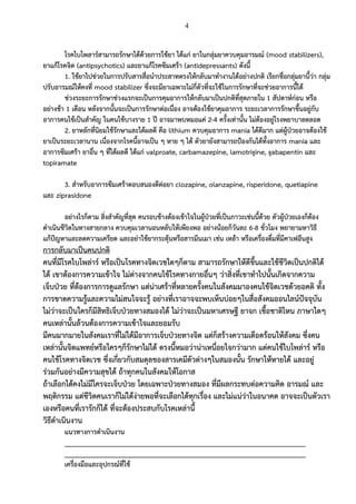 4
โรคไบโพลาร์สามารถรักษาได้ด้วยการใช้ยา ได้แก่ ยาในกลุ่มยาควบคุมอารมณ์ (mood stabilizers),
ยาแก้โรคจิต (antipsychotics) และยาแก้โรคซึมเศร้า (antidepressants) ดังนี้
1. ใช้ยาไปช่วยในการปรับสารสื่อนาประสาทตรงให้กลับมาทางานได้อย่างปกติ เรียกชื่อกลุ่มยานี้ว่า กลุ่ม
ปรับอารมณ์ให้คงที่ mood stabilizer ซึ่งจะมียาเฉพาะไม่กี่ตัวที่จะใช้ในการรักษาที่จะช่วยอาการนี้ได้
ช่วงระยะการรักษาช่วงแรกจะเป็นการคุมอาการให้กลับมาเป็นปกติที่สุดภายใน 1 สัปดาห์ก่อน หรือ
อย่างช้า 1 เดือน หลังจากนั้นจะเป็นการรักษาต่อเนื่อง อาจต้องใช้ยาคุมอาการ ระยะเวลาการรักษาขึ้นอยู่กับ
อาการคนไข้เป็นสาคัญ ในคนไข้บางราย 1 ปี อาจมาพบหมอแค่ 2-4 ครั้งเท่านั้น ไม่ต้องอยู่โรงพยาบาลตลอด
2. ยาหลักที่นิยมใช้รักษาและได้ผลดี คือ lithium ควบคุมอาการ mania ได้ดีมาก แต่ผู้ป่วยอาจต้องใช้
ยาเป็นระยะเวลานาน เนื่องจากโรคนี้อาจเป็น ๆ หาย ๆ ได้ ตัวยายังสามารถป้องกันได้ทั้งอาการ mania และ
อาการซึมเศร้า ยาอื่น ๆ ที่ได้ผลดี ได้แก่ valproate, carbamazepine, lamotrigine, gabapentin และ
topiramate
3. สาหรับอาการซึมเศร้าตอบสนองดีต่อยา clozapine, olanzapine, risperidone, quetiapine
และ ziprasidone
อย่างไรก็ตาม สิ่งสาคัญที่สุด คนรอบข้างต้องเข้าใจในผู้ป่วยที่เป็นภาวะเช่นนี้ด้วย ตัวผู้ป่วยเองก็ต้อง
ดาเนินชีวิตในทางสายกลาง ควบคุมเวลานอนหลับให้เพียงพอ อย่างน้อยก็วันละ 6-8 ชั่วโมง พยายามหาวิธี
แก้ปัญหาและลดความเครียด และอย่าใช้ยากระตุ้นหรือสารมึนเมา เช่น เหล้า หรือเครื่องดื่มที่มีคาเฟอีนสูง
การกลับมาเป็นคนปกติ
คนที่มีโรคไบโพล่าร์ หรือเป็นโรคทางจิตเวชใดๆก็ตาม สามารถรักษาให้ดีขึ้นและใช้ชีวิตเป็นปกติได้
ได้ เขาต้องการความเข้าใจ ไม่ต่างจากคนไข้โรคทางกายอื่นๆ ว่าสิ่งที่เขาทาไปนั้นเกิดจากความ
เจ็บป่วย ที่ต้องการการดูแลรักษา แต่น่าเศร้าที่หลายครั้งคนในสังคมมาองคนไข้จิตเวชด้วยอคติ ทั้ง
การขาดความรู้และความไม่สนใจจะรู้ อย่างที่เราอาจจะพบเห็นบ่อยๆในสื่อสังคมออนไลน์ปัจจุบัน
ไม่ว่าจะเป็นใครก็มีสิทธิเจ็บป่วยทางสมองได้ ไม่ว่าจะเป็นมหาเศรษฐี ยาจก เชื้อชาติไหน ภาษาใดๆ
คนเหล่านั้นล้วนต้องการความเข้าใจและยอมรับ
มีคนมากมายในสังคมเราที่ไม่ได้มีอาการเจ็บป่วยทางจิต แต่ก็สร้างความเดือดร้อนให้สังคม ซึ่งคน
เหล่านั้นจิตแพทย์หรือใครๆก็รักษาไม่ได้ ตรงนี้หมอว่าน่าเหนื่อยใจกว่ามาก แต่คนไข้ไบโพล่าร์ หรือ
คนไข้โรคทางจิตเวช ซึ่งเกี่ยวกับสมดุลของสารเคมีตัวต่างๆในสมองนั้น รักษาให้หายได้ และอยู่
ร่วมกันอย่างมีความสุขได้ ถ้าทุกคนในสังคมให้โอกาส
ถ้าเลือกได้คงไม่มีใครจะเจ็บป่วย โดยเฉพาะป่วยทางสมอง ที่มีผลกระทบต่อความคิด อารมณ์ และ
พฤติกรรม แต่ชีวิตคนเราก็ไม่ได้ง่ายพอที่จะเลือกได้ทุกเรื่อง และไม่แน่ว่าในอนาคต อาจจะเป็นตัวเรา
เองหรือคนที่เรารักก็ได้ ที่จะต้องประสบกับโรคเหล่านี้
วิธีดาเนินงาน
แนวทางการดาเนินงาน
___________________________________________________________________
___________________________________________________________________
เครื่องมือและอุปกรณ์ที่ใช้
 