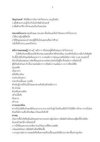 3
วัตถุประสงค์ (สิ่งที่ต้องการในการทาโครงงาน ระบุเป็นข้อ)
1.เพื่อศึกษาความรู้เกี่ยวกับโรคไวรัสตับอักเสบซี
2.เพื่อศึกษาวิธีการรักษาและป้องกันของโรค
ขอบเขตโครงงาน (คุณลักษณะ ขอบเขต เงื่อนไขและข้อจากัดของการทาโครงงาน)
1.ให้ความรู้แก่ผู้ที่สนใจ
2.ให้ข้อมูลและแนวทางของผู้ที่เป็นโรคและคนที่อยากศึกษา
3.มีเนื้อที่น่าอ่าน และเข้าใจง่าย
หลักการและทฤษฎี (ความรู้ หลักการ หรือทฤษฎีที่สนับสนุนการทาโครงงาน)
ไวรัสตับอักเสบซีมีระยะฟักตัวประมาณสองสัปดาห์ถึงหกเดือน ระยะฟักตัวเริ่มจากเมื่อกาลังสัมผัส
กับเชื้อไวรัสไปยังจุดเริ่มต้นของอาการ บางคนมีอาการไม่รุนแรงหรือไม่มีอาการใด ๆ เลย คนเหล่านี้
ยังคงเป็นต้นเหตุของการติดเชื้อและสามารถส่งผ่านโรคไปยังผู้อื่น ซึ่งจะมีอาการดังต่อไปนี้
ผู้ที่เป็นตับอักเสบ ซี เรื้ออาจจะไม่มีอาการ หรือมีอาการแต่ไม่มาก อาการที่พบได้คือ
อ่อนเพลีย
เบื่ออาหาร
คลื่นไส้อาเจียน
ปวดชายโครงขวา
ปวดกล้ามเนื้อและ ปวดข้อ
สาหรับผู้ป่วยที่เป็นเรื้อรังและกลายเป็นตับแข็งจะมีอาการ
ตับ ม้ามโต
ตัวเหลืองตาเหลือง
กล้ามเนื้อลีบ
ท้องมาน
เท้าบวม
ภาวะแทรกซ้อน
หากเป็นไวรัสตับอักเสบซีเป็นเวลานาน สามารถนาไปสู่??โรคตับแข็งได้ ถ้าไม่ได้มีการรักษา หากเป็นโรค
ตับแข็งมีความเสี่ยงที่จะพัฒนาเป็นมะเร็งตับได้
สาเหตุ
เกิดจากเชื้อไวรัสที่อยู่ในเลือดแพร่กระจายระหว่างผู้คนโดยการสัมผัสกับเลือดของผู้ติดเชื้อไวรัสตับ
อักเสบซี โดยวิธีการดังต่อไปนี้
• การใช้เข็มและกระบอกฉีดยาร่วมกันในรายที่ติดยาเสพติด
• มีแผลเปิดโดยการสัมผัสกับเลือดที่ติดเชื้อ
• จากอุปกรณ์ทางการแพทย์หรือทันตกรรมที่ปนเปื้อนและไม่ได้ผ่านการฆ่าเชื้ออย่างถูกต้อง
 