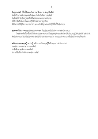 3
วัตถุประสงค์ (สิ่งที่ต้องการในการทาโครงงาน ระบุเป็นข้อ)
1.เพื่อศึกษาพฤติกรรมของสัตว์และรับมือกับปัญหาของสัตว์
2.เพื่อได้เข้าใจปัญหาของสัตว์ที่แสดงออกมาจากพฤติกรรม
3.ได้เข้าใจสัตว์มากขึ้นและปฏิบัติกับสัตว์อย่างถูกต้อง
4.ให้ทุกคนได้รู้ถึงภาษากายต่างๆ และแก้ไขให้ถูกและไม่ปฏิบัติสิ่งที่สัตว์ไม่ชอบ
ขอบเขตโครงงาน (คุณลักษณะ ขอบเขต เงื่อนไขและข้อจากัดของการทาโครงงาน)
โครงงานชิ้นนี้จัดขึ้นเพื่อให้ศึกษาและทาความเข้าใจของพฤติกรรมสัตว์ ทาให้ได้ดูแลปฏิบัติกับสัตว์ดี ไม่ทาสิ่งที่
สัตว์ไม่ชอบและได้แก้ไขปัญหาของสัตว์ได้รู้ว่าสัตว์ต้องการอะไร การดูแลสัตว์ของเรานั้นเป็นสิ่งจาเป็นที่ควรทา
หลักการและทฤษฎี (ความรู้ หลักการ หรือทฤษฎีที่สนับสนุนการทาโครงงาน)
1.พฤติกรรมและภาษากายของสัตว์
2.เพื่อศึกษาพฤติกรรมของสัตว์
3.การวิจัยที่น่าเชื่อถือของพฤติกรรมสัตว์
 