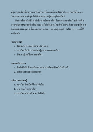 3
ผู้สูงอายุอีกด้วย ซึ่งอาการเหล่านี้แม้ว่าจะใช้ยาแพทย์แผนปัจจุบันในการรักษาได้แต่การ
รับประทานยามากๆ ก็ดูจะไม่ดีต่อสุขภาพของผู้สูงอายุสักเท่าไหร่
อีกทางเลือกหนึ่งที่น่าสนใจจึงกลายเป็นสมุนไพร โดยเฉพาะสมุนไพรไทยที่มากด้วย
สรรพคุณต่อสุขภาพ อย่างที่คัดสรรมาแล้วว่าเป็นสมุนไพรไทยใกล้ตัว ที่เหมาสมกับผู้สูงอายุ
อีกทั้งยังมีสรรพคุณดีๆ ที่นอกจากจะช่วยรักษาโรคในผู้สูงอายุแล้ว ยังใช้บารุงร่างกายก็ได้
เหมือนกัน
วัตถุประสงค์
1. ได้ศึกษาประโยชน์ของสมุนไพรต่างๆ
2. สมุนไพรนั้นมีประโยชน์ต่อผู้สูงอายุมากน้อยแค่ไหน
3. ให้ความรู้แก่ผู้มี่สนใจสมุนไพร
ขอบเขตโครงงาน
1. จัดทาเพื่อเป็นสื่อการเรียนการสอนสาหรับคนที่สนใจในเรื่องนี้
2. จัดทาในรูปแบบอิเล็กทรอนิค
หลักการและทฤษฎี
1. สมุนไพรไทยเป็นที่โด่งดังทั่วโลก
2. ประโยชน์ของสมุนไพร
3. สมุนไพรชนิดใดรักษาอะไรได้บ้าง
 