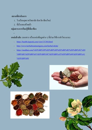 6
สถานที่ดาเนินการ
1. โรงเรียนยุพราชวิทยาลัย จังหวัด เชียงใหม่
2. ที่บ้านของข้าพเจ้า
กลุ่มสาระการเรียนรู้ที่เกี่ยวข้อง
-
แหล่งอ้างอิง (เอกสาร หรือแหล่งข้อมูลต่าง ๆ ที่นามาใช้การทาโครงงาน)
- https://health.kapook.com/view131364.html
- http://www.herbaltreatmentguru.com/herbal-drink/
- https://medthai.com/%E0%B8%99%E0%B9%89%E0%B8%B3%E0%B8%9C%E0
%B8%B1%E0%B8%81%E0%B8%9C%E0%B8%A5%E0%B9%84%E0%B8%A1
%E0%B9%89/
+
 