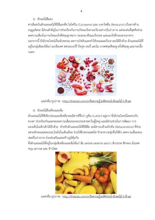 4
o ผักผลไม้สีแดง
สารสีแดงในผักและผลไม้ที่มีสีแดงคือ ไลโคปีน (Cycopene) และ เบตาไซซีน (Betacycin) เป็นสารต้าน
อนุมูลอิสระ มีส่วนสาคัญในการช่วยป้องกันการเกิดมะเร็งตามอวัยวะต่างๆในร่างกาย แต่จะเด่นที่สุดคือช่วย
ลดความเสี่ยงในการเกิดมะเร็งที่ต่อมลูกหมาก รองลงมาคือมะเร็งปอด และมะเร็งที่กระเพาะอาหาร
นอกจากนี้ ยังมีประโยชน์เรื่องผิวพรรณ ลดการเกิดสิวและทาให้รอยแผลเป็นจางลงได้อีกด้วย ผักและผลไม้ที่
อยู่ในกลุ่มสีแดงได้แก่ มะเขือเทศ สตรอเบอร์รี่ บีทรูท เชอรี่ แตงโม เกรพฟรุตสีชมพู ฝรั่งสีชมพู และกระเจี้ย
บแดง
แหล่งที่มารูปภาพ : http://thairats.com/เกร็ดความรู้/มหัศจรรย์-ผักผลไม้-5-สี-แต
o ผักผลไม้สีเหลืองและส้ม
ผักและผลไม้ที่สีเขียวอ่อนและสีเหลืองจะมีสารที่ชื่อว่า ลูทีน (Lutein) อยู่มาก ซึ่งมีประโยชน์โดยตรงกับ
ดวงตา ช่วยป้องกันและชะลอความเสื่อมของจอประสาทตาในผู้ใหญ่ และมีส่วนช่วยในการพัฒนา การ
มองเห็นในเด็กเล็กได้อีกด้วย สาหรับผักและผลไม้ที่มีสีส้ม จะมีสารเบต้าแคโรทีน (Betacarotene) ที่ช่วย
ลดระดับคอเลสเตอรอล,ไขมันในเส้นเลือด ช่วยให้ผิวพรรณสดใส รักษาความชุ่มชื่นให้ผิว ลดความเสื่อมของ
เซลล์ในร่างกาย ช่วยส่งเสริมและสร้างภูมิคุ้มกัน
ซึ่งผักและผลไม้ที่อยู่ในกลุ่มสีเหลืองและส้มได้แก่ ส้ม แครอท มะละกอ มะนาว สับปะรด ฟักทอง มันเทศ
ขนุน เสาวรส และ ข้าวโพด
แหล่งที่มารูปภาพ : http://thairats.com/เกร็ดความรู้/มหัศจรรย์-ผักผลไม้-5-สี-แต
 