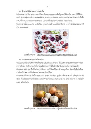 5
o ผักผลไม้ที่มีสีม่วงและม่วงอมน้าเงิน
สีสันแปลกตาเหล่านี้มาจากสารแอนโทไซยานิน (Anthocyanin) ซึ่งมีคุณสมบัติช่วยทาลายสารที่ทาให้เกิด
มะเร็ง ช่วยกระตุ้นการทางานของเซลล์ต่างๆ ชะลอความเสื่อมถอย ลดอัตราการเกิดโรคหัวใจ ช่วยยับยั้งเชื้อ
อีโคไลที่ทาให้เกิดอาการอาหารเป็นพิษได้ นอกจากนี้ยังช่วยบารุงเส้นผมให้เงางามอีกด้วย
โดยสารสีม่วงนี้จะพบมากใน มะเขือสีม่วง ลูกแบล็คเบอรี่ บลูเบอรี่ ดอกอัญชัน กะหล่าปลีที่มีสีม่วง มันเทศสี
ม่วง และหอมแดง
แหล่งที่มารูปภาพ : http://thairats.com/เกร็ดความรู้/มหัศจรรย์-ผักผลไม้-5-สี-แต
o ผักผลไม้ที่มีสีขาวจนถึงน้าตาลอ่อน
จะเป็นผักและผลไม้ที่มีสารอาหารที่เรียกว่า แซนโทน (Xanthone) ซึ่งเป็นสารในกลุ่มฟลาโวนอยด์ ช่วยลด
อาการอักเสบ ช่วยรักษาระดับน้าตาลในเลือด นอกจากนี้ยังมีสารอื่นๆที่ประกอบด้วย กรดไซแนปติก
(Synaptic acid) และ อัลลิซิน (Allicin) โดยสารเหล่านี้มีฤทธิ์ในการต้านอนุมูลอิสระ ช่วยลดไขมันในเลือด
ช่วยป้องกันโรคความดันโลหิตและโรคหลอดเลือดหัวใจได้
ผักและผลไม้ที่มีสีขาวจนถึงน้าตาลอ่อนได้แก่ ขิง ข่า กระเทียม กุยช่าย ขึ้นช่าย เซเลอรี่ เห็ด ลูกเดือย หัว
ไชเท้า ถั่วเหลือง ดอกกะหล่า ถั่วงอก และงาขาว ส่วนผลไม้ก็ได้แก่ กล้วย สาลี่ พุทรา ลางสาด ลองกอง ลิ้นจี่
ละมุด แห้ว เป็นต้น
แหล่งที่มารูปภาพ : http://thairats.com/เกร็ดความรู้/มหัศจรรย์-ผักผลไม้-5-สี-แต
 