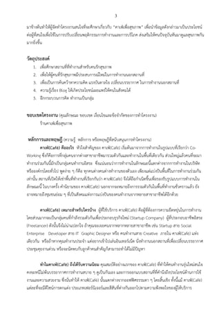 3
มาข้างต้นทาให้ผู้จัดทาโครงงานสนใจที่จะศึกษาเกี่ยวกับ “คาเฟ่เพื่อสุขภาพ” เพื่อนาข้อมูลดังกล่าวมาเป็นประโยชน์
ต่อผู้ที่สนใจเพื่อใช้ในการปรับเปลี่ยนพฤติกรรมการทางานและการบริโภค ส่งเสริมให้คนปัจจุบันหันมาดูแลสุขภาพกัน
มากยิ่งขึ้น
วัตถุประสงค์
1. เพื่อศึกษาสถานที่ที่ทางานสาหรับคนรักสุขภาพ
2. เพื่อให้ผู้คนที่รักสุขภาพมีประสบการณ์ใหม่ในการทางานนอกสถานที่
3. เพื่อเป็นการค้นคว้าหาความคิด แรงบันดาลใจ เปลี่ยนบรรยากาศ ในการทางานนอกสถานที่
4. ความรู้เรื่อง Blog ให้เกิดประโยชน์เผยแพร่ให้คนในสังคมได้
5. ฝึกกระบวนการคิด ทางานเป็นกลุ่ม
ขอบเขตโครงงาน (คุณลักษณะ ขอบเขต เงื่อนไขและข้อจากัดของการทาโครงงาน)
ร้านคาเฟ่เพื่อสุขภาพ
หลักการและทฤษฎี (ความรู้ หลักการ หรือทฤษฎีที่สนับสนุนการทาโครงงาน)
คาเฟ่(Café) คืออะไร หัวใจสาคัญของ คาเฟ่(Café) เริ่มต้นมาจากการทางานในรูปแบบที่เรียกว่า Co-
Working ซึ่งก็คือการที่กลุ่มคนจากต่างสาขาอาชีพมารวมตัวกันและทางานในพื้นที่เดียวกัน ส่วนใหญ่แล้วคนที่จะมา
ทางานร่วมกันนี้มักเป็นกลุ่มคนทางานอิสระ ซึ่งแน่นอนว่าการทางานในลักษณะนี้แตกต่างจากการทางานในบริษัท
หรือองค์กรโดยทั่วไป พูดง่าย ๆ ก็คือ ทุกคนต่างคนต่างทางานของตัวเอง เพียงแต่แบ่งปันพื้นที่ในการทางานร่วมกัน
เท่านั้น สถานที่เปิดให้เช่าพื้นที่ทางานที่เรียกกันว่า คาเฟ่(Café) จึงได้ถือกาเนิดขึ้นเพื่อรองรับรูปแบบการทางานใน
ลักษณะนี้ ในบางครั้ง คานิยามของ คาเฟ่(Café) นอกจากจะหมายถึงการรวมตัวกันในพื้นที่ทางานชั่วคราวแล้ว ยัง
อาจหมายถึงชุมชนย่อม ๆ ที่เป็นสังคมแห่งการแบ่งปันของคนทางานจากหลายสาขาอาชีพได้อีกด้วย
คาเฟ่(Café) เหมาะสาหรับใครบ้าง ผู้ที่ใช้บริการ คาเฟ่(Café) คือผู้ที่ต้องการความยืดหยุ่นในการทางาน
โดยส่วนมากจะเป็นกลุ่มคนที่กาลังรวมตัวกันเพื่อประกอบธุรกิจใหม่ (Startup Company) ผู้ที่ประกอบอาชีพอิสระ
(Freelancer) ดังนั้นจึงไม่น่าแปลกใจ ถ้าคุณจะเจอคนจากหลากหลายสาขาอาชีพ เช่น Startup สาย Social
Enterprise Developer สาย IT Graphic Designer หรือ คนทางานสาย Creative ภายใน คาเฟ่(Café) แห่ง
เดียวกัน หรือถ้าหากคุณทางานประจา แต่อยากเข้าไปเล่นอินเทอร์เน็ต นั่งทางานนอกสถานที่เพื่อเปลี่ยนบรรยากาศ
ประชุมคุยงานด่วน หรือจะนัดพบกับลูกค้าคนสาคัญก็สามารถทาได้ไม่มีปัญหา
ทาไมคาเฟ่(Café) ถึงได้รับความนิยม คุณสมบัติอย่างแรกของ คาเฟ่(Café) ที่ทาให้คนทางานรุ่นใหม่สนใจ
คงจะหนีไม่พ้นบรรยากาศการทางานสบาย ๆ ดูเป็นกันเอง และการออกแบบสถานที่ที่คานึงถึงประโยชน์ด้านการใช้
งานและความสวยงาม ซึ่งนั่นทาให้ คาเฟ่(Café) นั้นแตกต่างจากออฟฟิศธรรมดา ๆ โดยสิ้นเชิง ทั้งนี้แม้ คาเฟ่(Café)
แต่ละที่จะมีดีไซน์การตกแต่ง ประเภทเฟอร์นิเจอร์และสีสันที่ต่างกันออกไปตามความพึงพอใจของผู้ให้บริการ
 