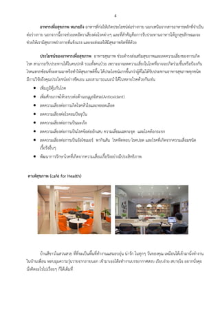 4
อาหารเพื่อสุขภาพ หมายถึง อาหารที่ก่อให้เกิดประโยชน์ต่อร่างกาย นอกเหนือจากสารอาหารหลักที่จาเป็น
ต่อร่างกาย นอกจากนี้อาจช่วยลดอัตราเสี่ยงต่อโรคต่างๆ และที่สาคัญคือการรับประทานอาหารให้ถูกสุขลักษณะจะ
ช่วยให้เรามีสุขภาพร่างกายที่แข็งแรง และจะส่งผลให้มีสุขภาพจิตที่ดีด้วย
ประโยชน์ของอาหารเพื่อสุขภาพ อาหารสุขภาพ ช่วยดารงส่งเสริมสุขภาพและลดความเสี่ยงของการเกิด
โรค สามารถรับประทานได้ในคนปกติ รวมทั้งคนป่วย เพราะอาจลดความเสี่ยงในโรคที่อาจจะเกิดร่วมขึ้นหรือป้องกัน
โรคแทรกซ้อนที่จะตามมาหรือทาให้สุขภาพดีขึ้น ได้ประโยชน์มากขึ้นกว่าผู้ที่ไม่ได้รับประทานอาหารสุขภาพทุกชนิด
มีงานวิจัยถึงคุณประโยชน์อย่างชัดเจน และสามารถแนะนาได้ในหลายโรคด้วยกันเช่น
 เพิ่มภูมิคุ้มกันโรค
 เพิ่มศักยภาพให้ระบบต่อต้านอนุมูลอิสระ(Antioxidant)
 ลดความเสี่ยงต่อการเกิดโรคหัวใจและหลอดเลือด
 ลดความเสี่ยงต่อโรคลมปัจจุบัน
 ลดความเสี่ยงต่อการเป็นมะเร็ง
 ลดความเสี่ยงต่อการเป็นโรคข้อต่ออักเสบ ความเสื่อมเฉพาะจุด และโรคต้อกระจก
 ลดความเสี่ยงต่อการเป็นอัลไซเมอร์ พากินสัน โรคหืดหอบ โรคปอด และโรคที่เกิดจากความเสื่อมชนิด
เรื้อรังอื่นๆ
 พัฒนาการรักษาโรคที่เกิดจากความเสื่อมเรื้อรังอย่างมีประสิทธิภาพ
คาเฟ่สุขภาพ (café for Health)
บ้านสีขาวในสวนสวย ที่ที่จะเป็นพื้นที่ทางานแสนอบอุ่น น่ารัก ในทุกๆ วันของคุณ เหมือนได้เข้ามานั่งทางาน
ในบ้านเพื่อน หลบมุมความวุ่นวายจากภายนอก เข้ามาเจอโต๊ะทางานบรรยากาศสงบ เรียบง่าย สบายใจ อยากนั่งคุย
นั่งคิดอะไรไปเรื่อยๆ ก็ได้เต็มที่
 