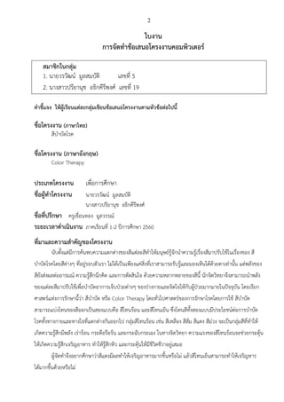 2
ใบงาน
การจัดทาข้อเสนอโครงงานคอมพิวเตอร์
สมาชิกในกลุ่ม
1. นายวรวัฒน์ มูลสมบัติ เลขที่ 5
2. นางสาวปรียานุช อธิกคีรีพงศ์ เลขที่ 19
คาชี้แจง ให้ผู้เรียนแต่ละกลุ่มเขียนข้อเสนอโครงงานตามหัวข้อต่อไปนี้
ชื่อโครงงาน (ภาษาไทย)
สีบาบัดโรค
ชื่อโครงงาน (ภาษาอังกฤษ)
Color Therapy
ประเภทโครงงาน เพื่อการศึกษา
ชื่อผู้ทาโครงงาน นายวรวัฒน์ มูลสมบัติ
นางสาวปรียานุช อธิกคีรีพงศ์
ชื่อที่ปรึกษา ครูเขื่อนทอง มูลวรรณ์
ระยะเวลาดาเนินงาน ภาคเรียนที่ 1-2 ปีการศึกษา 2560
ที่มาและความสาคัญของโครงงาน
นับตั้งแต่มีการค้นพบความแตกต่างของสีแต่ละสีทาให้มนุษย์รู้จักนาความรู้เรื่องสีมาปรับใช้ในเรื่องของ สี
บาบัดโรคโดยสีต่างๆ ที่อยู่รอบตัวเรา ไม่ได้เป็นเพียงแค่สิ่งที่เราสามารถรับรู้และมองเห็นได้ด้วยตาเท่านั้น แต่พลังของ
สียังส่งผลต่ออารมณ์ ความรู้สึกนึกคิด และการตัดสินใจ ด้วยความหลากหลายของสีนี้ นักจิตวิทยาจึงสามารถนาพลัง
ของแต่ละสีมาปรับใช้เพื่อบาบัดอาการเจ็บป่วยต่างๆ ของร่างกายและจิตใจให้กับผู้ป่วยมากมายในปัจจุบัน โดยเรียก
ศาสตร์แห่งการรักษานี้ว่า สีบาบัด หรือ Color Therapy โดยทั่วไปศาสตร์ของการรักษาโรคโดยการใช้ สีบาบัด
สามารถแบ่งโทนของสีออกเป็นสองแบบคือ สีโทนร้อน และสีโทนเย็น ซึ่งโทนสีทั้งสองแบบมีประโยชน์ต่อการบาบัด
โรคทั้งทางกายและทางใจที่แตกต่างกันออกไป กลุ่มสีโทนร้อน เช่น สีเหลือง สีส้ม สีแดง สีม่วง จะเป็นกลุ่มสีที่ทาให้
เกิดความรู้สึกมีพลัง เร่าร้อน กระตือรือร้น และกระฉับกระเฉง ในทางจิตวิทยา ความแรงของสีโทนร้อนจะช่วยกระตุ้น
ให้เกิดความรู้สึกเจริญอาหาร ทาให้รู้สึกหิว และกระตุ้นให้มีชีวิตชีวาอยู่เสมอ
ผู้จัดทาจึงอยากศึกษาว่าสีแดงมีผลทาให้เจริญอาหารมากขึ้นหรือไม่ แล้วสีโทนเย็นสามารถทาให้เจริญหาร
ได้มากขึ้นด้วยหรือไม่
 
