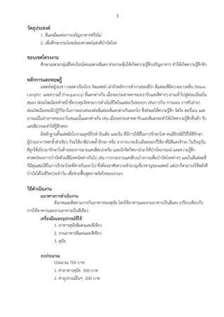 3
วัตถุประสงค์
1. สีแดงมีผลต่อการเจริญอาหารหรือไม่
2. เพื่อศึกษาประโยชน์ของศาสตร์แห่งสีบาบัดโรค
ขอบเขตโครงงาน
ศึกษาเฉพาะกลุ่มสีโทนร้อนโดยเฉพาะสีแดง ช่วยกระตุ้นให้เกิดความรู้สึกเจริญอาหาร ทาให้เกิดความรู้สึกหิว
หลักการและทฤษฎี
แพทย์หญิงเรขา กลลดาเรืองไกร จิตแพทย์ เล่าถึงหลักการทางานของสีว่า สีแต่ละสีมีความยาวคลื่น (Wave
Length) และความถี่ (Frequency) ที่แตกต่างกัน เมื่อจอประสาทตาของเรารับแสงสีต่างๆ ผ่านเข้าไปสู่ต่อมเนียลใน
สมอง (ต่อมไพเนียลทาหน้าที่ควบคุมจังหวะการดาเนินชีวิตในแต่ละวันของเรา เช่นการกิน การนอน การขับถ่าย)
ต่อมไพเนียลจะมีปฏิกิริยาในการตอบสนองต่อสีแต่ละสีแตกต่างกันออกไป ซึ่งส่งผลให้ความรู้สึก จิตใจ ฮอร์โมน และ
อารมณ์ในร่างกายของเราในขณะนั้นแตกต่างกัน เช่น เมื่อจอประสาทตารับแสงสีแดงจะทาให้เกิดความรู้สึกตื่นตัว รับ
แสงสีม่วงจะทาให้รู้สึกสงบ
มีหลักฐานตั้งแต่สมัยโบราณยุคอียิปต์ อินเดีย และจีน ที่มีการใช้สีในการรักษาโรค คนอียิปต์มีวิธีใช้สีรักษา
ผู้ป่วยอาการฟกช้าดาเขียว ก็จะใช้ยาสีม่วงคล้ารักษา หรือ อาการบาดเจ็บเลือดออกก็ใช้ยาที่มีสีแดงรักษา ในปัจจุบัน
สีถูกใช้เยียวยารักษาในด้านของการฉายแสงสีสเปกตรัม และนักจิตวิทยานามาใช้บาบัดอารมณ์ และความรู้สึก
ศาสตร์ของการบาบัดด้วยสีมีเทคนิคต่างกันไป เช่น การกระจายแสงสีบนร่างกายเพื่อบาบัดโรคต่างๆ และในสีแต่ละสี
ก็มีคุณสมบัติในการรักษาโรคที่ต่างกันออกไป ซึ่งต้องอาศัยความชานาญเชี่ยวชาญของแพทย์ แต่เราก็สามารถใช้พลังสี
บาบัดได้ในชีวิตประจาวัน เพื่อช่วยฟื้นฟูสภาพจิตใจของเราเอง
วิธีดาเนินงาน
แนวทางการดาเนินงาน
สังเกตและติดตามการกินอาหารของสุนัข โดยใช้อาหารและจานอาหารเป็นสีแดง เปรียบเทียบกับ
การให้อาหารและจานอาหารเป็นสีเขียว
เครื่องมือและอุปกรณ์ที่ใช้
1. อาหารสุนัขสีแดงและสีเขียว
2. จานอาหารสีแดงและสีเขียว
3. สุนัข
งบประมาณ
ประมาณ 700 บาท
1. ค่าอาหารสุนัข 500 บาท
2. ค่าอุปกรณ์อื่นๆ 200 บาท
 
