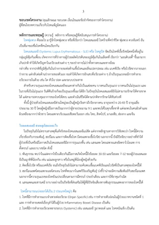 3
ขอบเขตโครงงาน (คุณลักษณะ ขอบเขต เงื่อนไขและข้อจากัดของการทาโครงงาน)
ผู้ที่สนใจบทความเกี่ยวกับโรคแพ้ภูมิตนเอง
หลักการและทฤษฎี (ความรู้ หลักการ หรือทฤษฎีที่สนับสนุนการทาโครงงาน)
โรคพุ่มพวง คืออะไร มารู้จักโรคพุ่มพวง หรือที่เรียกว่า โรคเอสแอลอี โรคร้ายที่คร่าชีวิต พุ่มพวง ดวงจันทร์ อัน
เป็นที่มาของชื่อโรคที่คนไทยเรียกกัน
โรคเอสแอลอี (Systemic Lupus Erythematosus - SLE) หรือ โรคลูปัส จัดเป็นโรคที่เรื้อรังชนิดหนึ่งที่อยู่ใน
กลุ่มภูมิคุ้มกันเพี้ยน เกิดจากการที่ร่างกายผู้ป่วยผลิตโปรตีนของภูมิคุ้มกันในเลือดที่ เรียกว่า "แอนติบอดี้" ขึ้นมามาก
เกินปกติ ทาให้เกิดปัญหาในอวัยวะส่วนต่าง ๆ ของร่างกายไม่ว่าทั้งทางตรงและทางอ้อม
กล่าวคือ จากปกติที่ภูมิคุ้มกันในร่างกายจะต่อต้านเชื้อโรคและสิ่งแปลกปลอม เช่น แบคทีเรีย หรือไวรัสจากภายนอก
ร่างกาย แต่กลับต่อต้านร่างกายของตัวเอง จนทาให้เกิดการอักเสบที่อวัยวะต่าง ๆ ถ้าเป็นรุนแรงจะมีการทาลาย
อวัยวะภายในด้วย เช่น ไต หัวใจ ปอด และระบบประสาท
สาหรับความรุนแรงของโรคเอสแอลอีจะแตกต่างกันไปในแต่ละคน บางคนเป็นรุนแรง บางคนเป็นไม่รุนแรง และ
ในรายที่เป็นไม่รุนแรง วันดีคืนร้ายก็จะเป็นรุนแรงขึ้นมาได้อีก ในปัจจุบันโรคเอสแอลอียังไม่สามารถรักษาให้หายขาด
ได้ แต่สามารถควบคุมอาการของโรคให้สงบ และดาเนินชีวิตได้ตามปกติหากรักษาได้ทันท่วงที
ทั้งนี้ ผู้ป่วยด้วยโรคแอสเอลอีส่วนใหญ่จะเป็นผู้หญิงวัยสาวถึงวัยกลางคน อายุระหว่าง 20-45 ปี อายุเฉลี่ย
ประมาณ 30 ปี โดยผู้หญิงมีโอกาสเป็นมากกว่าผู้ชายประมาณ 9:1 และพบได้ในทุกเชื้อชาติ แต่จะพบในคนผิวดาและ
ผิวเหลืองมากกว่าผิวขาว โดยเฉพาะบริเวณเอเชียตะวันออก เช่น ไทย, สิงคโปร์, มาเลเซีย, ฮ่องกง และจีน
โรคเอสแอลอี สาเหตุเกิดจากอะไร
ในปัจจุบันยังไม่ทราบสาเหตุที่แท้จริงของโรคเอสแอลอีแน่ชัด แต่จากหลักฐานทางการวิจัยพบว่า โรคนี้มีความ
เกี่ยวข้องกับกรรมพันธุ์, ฮอร์โมน และการติดเชื้อโรค (โดยเฉพาะเชื้อไวรัส) นอกจากนี้ ยังมีปัจจัยบางอย่างที่ทาให้
ผู้ป่วยที่เป็นหรือมีโอกาสเป็นโรคเอสแอลอีมีอาการรุนแรงขึ้น เช่น แสงแดด โดยเฉพาะแสงอัลตราไวโอเลต การ
ตั้งครรภ์ และยาบางชนิด ดังนี้
1. พันธุกรรม พบว่าในแฝดจากไข่ใบเดียวกันมีโอกาสเกิดโรคนี้ถึงร้อยละ 30-50 และร้อยละ 7-12 ของผู้ป่วยเอสแอล
อีเป็นญาติพี่น้องกัน เช่น แม่และลูกสาว หรือในหมู่พี่น้องผู้หญิงด้วยกัน
2. ติดเชื้อไวรัส หรือแบคทีเรีย จนถึงปัจจุบันยังไม่สามารถค้นพบเชื้อแบคทีเรียและไวรัสที่เป็นสาเหตุของโรคนี้ได้
3. ฮอร์โมนเพศโดยเฉพาะเอสโตรเจน โรคที่พบมากในสตรีวัยเจริญพันธุ์ บ่งชี้ว่าน่าจะมีความสัมพันธ์กับฮอร์โมนเพศ
นอกจากนี้ความรุนแรงของโรคยังแปรเปลี่ยนตามการมีครรภ์ ประจาเดือน และการใช้ยาคุมกาเนิด
4. แสงแดดและสารเคมี ยาบางอย่างเป็นปัจจัยที่ส่งเสริมให้ผู้ที่มีปัจจัยเสี่ยงทางพันธุกรรมแสดงอาการของโรคนี้ได้
โรคนี้สามารถแบ่งออกได้เป็น 2 ประเภทใหญ่ๆ คือ
1. โรคที่มีการทาลายแบบจาเพาะต่ออวัยวะ (Organ Specific) เช่น การทาลายตับอ่อนในผู้ป่วยเบาหวานชนิดที่ 1
และ การทาลายเซลล์เยื่อบุลาไส้ในผู้ป่วย Inflammatory Bowel Disease เป็นต้น
2. โรคที่มีการทาลายอวัยวะหลายระบบ (Systemic) เช่น เอสแอลอี รูมาตอยด์ และ โรคหนังแข็ง เป็นต้น
 