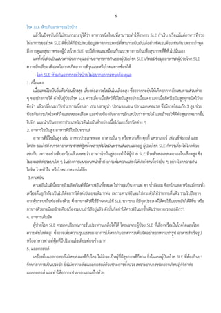 6
โรค SLE ห้ามกินอาหารอะไรบ้าง
แล้วในปัจจุบันยังไม่สามารถระบุได้ว่า อาหารชนิดไหนที่สามารถทาให้อาการ SLE กาเริบ หรือแม้แต่อาหารที่ช่วย
ให้อาการของโรค SLE ดีขึ้นได้ก็ยังไม่พบข้อมูลทางการแพทย์ที่สามารถยืนยันได้อย่างชัดเจนด้วยเช่นกัน เพราะถ้าพูด
ถึงการดูแลสุขภาพของผู้ป่วยโรค SLE จะมีลักษณะเหมือนกับแนวทางการกินเพื่อสุขภาพที่ดีทั่วไปนั่นเอง
แต่ทั้งนี้เพื่อเป็นแนวทางในการดูแลด้านอาหารการกินของผู้ป่วยโรค SLE เก็พอมีข้อมูลอาหารที่ผู้ป่วยโรค SLE
ควรหลีกเลี่ยง เพื่อลดโอกาสเกิดอาการที่รุนแรงหรือโรคแทรกซ้อนได้
- โรค SLE ห้ามกินอาหารอะไรบ้าง ไม่อยากอาการทรุดต้องดูแล
1. เนื้อแดง
เนื้อแดงมีไขมันอิ่มตัวค่อนข้างสูง เสี่ยงต่อภาวะไขมันในเลือดสูง ซึ่งอาจกระตุ้นให้เกิดอาการอักเสบตามส่วนต่าง
ๆ ของร่างกายได้ ดังนั้นผู้ป่วยโรค SLE ควรเลี่ยงเนื้อสัตว์ที่มีไขมันสูงอย่างเนื้อแดง และเนื้อสัตว์ไขมันสูงทุกชนิดไว้จะ
ดีกว่า แล้วเปลี่ยนมารับประทานเนื้อปลา เช่น ปลาทูน่า ปลาแซลมอน ปลาแมคเคอแรล ซึ่งมีกรดโอเมก้า 3 สูง ช่วย
ป้องกันการเกิดโรคหัวใจและหลอดเลือด และช่วยป้องกันอาการอักเสบในร่างกายได้ และถ้าจะให้ดีต่อสุขภาพมากขึ้น
ไปอีก แนะนาเป็นอาหารประเภทโปรตีนไขมันต่าอย่างเนื้อไก่และถั่วชนิดต่าง ๆ
2. อาหารไขมันสูง อาหารที่มีไขมันทรานส์
อาหารที่มีไขมันสูง เช่น อาหารประเภททอด อาหารมัน ๆ หรือพวกเค้ก คุกกี้ แครกเกอร์ เฟรนช์ฟรายส์ และ
โดนัท รวมไปถึงบรรดาอาหารฟาสต์ฟู้ดทั้งหลายที่มีไขมันทรานส์แอบแฝงอยู่ ผู้ป่วยโรค SLE ก็ควรเลี่ยงให้ไกลด้วย
เช่นกัน เพราะอย่างที่บอกไปแล้วนะคะว่า อาหารไขมันสูงอาจทาให้ผู้ป่วย SLE มีระดับคอเลสเตอรอลในเลือดสูง ซึ่ง
ไม่ส่งผลดีต่อระบบใด ๆ ในร่างกายแน่นอนหนาซ้ายังอาจเพิ่มความเสี่ยงให้เกิดโรคเรื้อรังอื่น ๆ อย่างโรคความดัน
โลหิต โรคหัวใจ หรือโรคเบาหวานได้อีก
3.คาเฟอีน
คาเฟอีนในที่นี้หมายถึงผลิตภัณฑ์ที่มีคาเฟอีนทั้งหมด ไม่ว่าจะเป็น กาแฟ ชา น้าอัดลม ช็อกโกแลต หรือแม้กระทั่ง
เครื่องดื่มชูกาลัง เป็นไปได้อยากให้งดไปเลยจะดีมากค่ะ เพราะคาเฟอีนจะไปกระตุ้นให้ร่างกายตื่นตัว รวมไปถึงอาจ
กระตุ้นระบบในช่องท้องด้วย ซึ่งยาบางตัวที่ใช้รักษาคนไข้ SLE บางราย ก็มีจุดประสงค์ให้คนไข้นอนหลับได้ดีขึ้น หรือ
ยาบางตัวอาจมีผลข้างเคียงเรื่องระบบลาไส้อยู่แล้ว ดังนั้นก็อย่าให้คาเฟอีนมาซ้าเติมร่างกายเราเลยดีกว่า
4. อาหารเค็มจัด
ผู้ป่วยโรค SLE ควรลดปริมาณการรับประทานเกลือให้ได้ โดยเฉพาะผู้ป่วย SLE ที่เสี่ยงหรือเป็นโรคไตและโรค
ความดันโลหิตสูง ซึ่งอาจเพิ่มความรุนแรงของอาการได้หากกินอาหารรสเค็มจัดอย่างอาหารแปรรูป อาหารสาเร็จรูป
หรืออาหารฟาสต์ฟู้ดที่มีปริมาณโซเดียมค่อนข้างมาก
5. แอลกอฮอล์
เครื่องดื่มแอลกอฮอล์ไม่เคยส่งผลดีกับใคร ไม่ว่าจะเป็นผู้ที่มีสุขภาพดีก็ตาม ยิ่งในเคสผู้ป่วยโรค SLE ที่ต้องกินยา
รักษาอาการเป็นประจา ยิ่งไม่ควรจะดื่มแอลกอฮอล์ด้วยประการทั้งปวง เพราะยาบางชนิดอาจเกิดปฏิกิริยาต่อ
แอลกอฮอล์ และทาให้อาการป่วยของเราแย่ไปด้วย
 