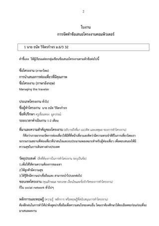 2
ใบงาน
การจัดทาข้อเสนอโครงงานคอมพิวเตอร์
1 นาย ธนัท วิจิตรกาจร ม.6/3 32
คาชี้แจง ให้ผู้เรียนแต่ละกลุ่มเขียนข้อเสนอโครงงานตามหัวข้อต่อไปนี้
ชื่อโครงงาน (ภาษาไทย)
การนาเสนอการท่องเที่ยวที่มีคุณภาพ
ชื่อโครงงาน (ภาษาอังกฤษ)
Managing the traveler
ประเภทโครงงาน ทั่วไป
ชื่อผู้ทาโครงงาน นาย ธนัท วิจิตรกาจร
ชื่อที่ปรึกษา ครูเขื่อนทอง มูลวรรณ์
ระยะเวลาดาเนินงาน 1-2 เดือน
ที่มาและความสาคัญของโครงงาน (อธิบายถึงที่มา แนวคิด และเหตุผล ของการทาโครงงาน)
ก็คือว่าเราอยากจะจัดการท่องเที่ยวให้มีที่ที่หน้าเที่ยวและคิดว่ามีความทรงจาดีดีในการเที่ยวโดยเรา
จะรวมรวมสถานที่ท่องเที่ยวที่น่าสนใจและงบประมาณพอเหมาะสาหรับผู้ท่องเที่ยว เพื่อตอบสนองให้มี
ความสุขในการเดินทางต่างประเทศ
วัตถุประสงค์ (สิ่งที่ต้องการในการทาโครงงาน ระบุเป็นข้อ)
1.เพื่อให้ได้ตามความต้องการของเขา
2.ให้ลูกค้ามีความสุข
3.ให้รู้สึกมีความน่าเชื่อถือและ สามารถนาไปบอกต่อไป
ขอบเขตโครงงาน (คุณลักษณะ ขอบเขต เงื่อนไขและข้อจากัดของการทาโครงงาน)
ก็ใน social network ทั่วไปๆ
หลักการและทฤษฎี (ความรู้ หลักการ หรือทฤษฎีที่สนับสนุนการทาโครงงาน)
ต้องฝึกฝนในการทาให้น่าดึงดูดน่าเชื่อถือเพื่อความสนใจของคนอื่น โดยเราต้องศึกษาให้ละเอียดซะก่อนก่อนที่จะ
มาเสนอผลงาน
 