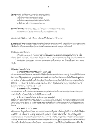 3
วัตถุประสงค์ (สิ่งที่ต้องการในการทาโครงงาน ระบุเป็นข้อ)
1.เพื่อศึกษาว่าการออกกาลังกายคืออะไร
2.เพื่อศึกษาว่าสามารถออกกาลังกายด้วยวิธีใดได้บ้าง
3.เพื่อศึกษาประโยชน์ของการออกกาลังกาย
ขอบเขตโครงงาน (คุณลักษณะ ขอบเขต เงื่อนไขและข้อจากัดของการทาโครงงาน)
การศึกษาดังกล่าวเป็นเพียงการศึกษาเกี่ยวกับการออกกาลังกาย
หลักการและทฤษฎี (ความรู้ หลักการ หรือทฤษฎีที่สนับสนุนการทาโครงงาน)
1.)การออกกาลังกาย หมายถึง กิจกรรมที่ทีกระทาแล้วทาให้ร่างกายมีสุขภาพที่ดี มีความฟิต การออกกาลังกายจะทา
ให้กล้ามเนื้อ หัวใจและหลอดเลือดแข็งแรง ป้องกันโรคเบาหวาน ความดันโลหิตสูง และโรคมะเร็ง
2.)ชนิดของการออกกาลังกาย
1.Aerobic exercise คือ การออกกาลังกายที่ไม่รุนแรงมากแต่มีความต่อเนื่อง เช่น เดิน วิ่งเหยาะ ๆ วิ่ง
ทางไกล ว่ายน้า ถีบจักรยาน กระโดดเชือก เต้นแอโรบิค เป็นต้น เป็นการออกกาลังกายเพื่อสุขภาพควรทาเป็นประจา
2.Anaerobic exercise คือ การออกกาลังกายแบบช่วยกลั้นลมหายใจ เช่น วิ่งระยะสั้น ยกน้าหนัก เทนนิส
เป็นต้น
3.)ขั้นตอนการออกกาลังกาย
1. การอบอุ่นร่างกายหรือการอุ่นเครื่อง (warm up)
เป็นการเตรียมร่างกายโดยเฉพาะปอดและหัวใจให้พร้อมที่จะรับการออกกาลังกาย การอบอุ่นร่างกายที่ดีก็คือกิจกรรม
ที่สามารถทาให้อุณหภูมิร่างกาย อุณหภูมิกล้ามเนื้อและปริมาณเลือดที่ไหลเวียนสู่กล้ามเนื้อที่จะใช้งานเพิ่มสูงขึ้นจาก
สภาวะพัก อาจเริ่มด้วยการเดินช้าๆ แล้วค่อยๆเดินเร็วขึ้นจนชีพจรของเราเริ่มเต้นเร็วขึ้น จาก 70 ครั้งต่อนาทีมาเป็น
100 หรือ 110 ครั้งต่อนาที ช่วงนี้ร่างกายของเราจะค่อยๆปรับตัว ทาให้ไม่เกิดอันตรายในการออกกาลังกาย การ
อบอุ่นร่างกายควรใช้เวลาอย่างน้อย 5-10 นาที
2. การยืดกล้ามเนื้อ (stretching)
เป็นการเตรียมกล้ามเนื้อ เอ็น และเอ็นข้อต่อของร่างกายให้เตรียมพร้อมที่จะรับการออกกาลังกาย ทาให้ไม่เกิดการ
บาดเจ็บขึ้นเมื่อเราเริ่มออกกาลังกาย ช่วงนี้ก็ใช้เวลา 5-10 นาที
3. ช่วงของการออกกาลังกาย (training zone exercise)
ช่วงนี้ก็คือช่วงของการออกกาลังกายแบบแอโรบิค (aerobic exercise) เช่นถ้าวิ่ง ก็จะวิ่งให้มีความหนักเพียงพอ คือ
ให้หัวใจเต้นประมาณ 60-80 % ของชีพจรสูงสุด ซึ่งจะเป็นช่วงที่มีผลต่อการฝึกปอดและหัวใจโดยที่ไม่มีอันตรายต่อ
ร่างกาย
4. การผ่อนกาย (cool down)
หลังการออกกาลังกายเป็นการปรับสภาพร่างกายจากการออกกาลังกายมาเป็นสภาพปกติ ถ้าเราหยุดทันที หัวใจที่เคย
เต้น 130 ? 140 ครั้งต่อนาที จะกลับมาสู่สภาพปกติ คือเต้น 70 ครั้งต่อนาทีในเวลาสั้น ๆ ก็อาจเกิดอันตรายได้
เพราะปอดและหัวใจปรับตัวไม่ทัน เนื่องจากปริมาณเลือดของร่างกายส่วนใหญ่จะไหลเวียนไปยังกล้ามเนื้อขณะออก
กาลังกาย หากหยุดออกกาลังกายทันทีทันใดจะทาให้เลือดที่ไหลเวียนกลับสู่หัวใจน้อยลงโดยเลือดจะคั่งค้างอยู่ที่หลอด
เลือดภายในกล้ามเนื้อโดยเฉพาะกล้ามเนื้อของขา (pooling effect) ส่งผลให้ปริมาณเลือดที่บีบออกจากหัวใจเพื่อ
 