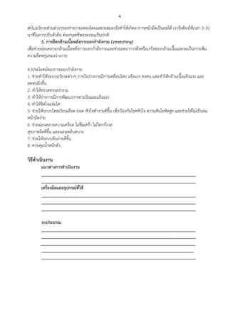 4
ส่งไปอวัยวะส่วนต่างๆของร่างกายลดลงโดยเฉพาะสมองจึงทาให้เกิดอาการหน้ามืดเป็นลมได้ เราจึงต้องใช้เวลา 5-10
นาทีในการปรับตัวคือ ค่อยๆลดชีพจรลงจนเป็นปกติ
5. การยืดกล้ามเนื้อหลังการออกกาลังกาย (stretching)
เพื่อช่วยผ่อนคลายกล้ามเนื้อหลังการออกกาลังกายและช่วยลดอาการตึงหรือเกร็งของกล้ามเนื้อและจะเป็นการเพิ่ม
ความยืดหยุ่นของร่างกาย
4.)ประโยชน์ของการออกกาลังกาย
1. ช่วยทาให้ระบบอวัยวะต่างๆ ภายในร่างกายมีการเคลื่อนไหว แข็งแรง คงทน และทาให้กล้ามเนื้อแข็งแรง และ
อดทนยิ่งขึ้น
2. ทาให้ทรวดทรงสง่างาม
3. ทาให้ร่างกายมีการพัฒนาการตามวัยและแข็งแรง
4. ทาให้จิตใจแจ่มใส
5. ช่วยให้ระบบไหลเวียนเลือด ปอด หัวใจทางานดีขึ้น เพื่อป้องกันโรคหัวใจ ความดันโลหิตสูง และช่วยให้ไม่เป็นลม
หน้ามืดง่าย
6. ช่วยผ่อนคลายความเครียด ไม่ซึมเศร้า ไม่วิตกกังวล
สุขภาพจิตดีขึ้น และนอนหลับสบาย
7. ช่วยให้ระบบขับถ่ายดีขึ้น
8. ควบคุมน้าหนักตัว
วิธีดาเนินงาน
แนวทางการดาเนินงาน
___________________________________________________________________
___________________________________________________________________
เครื่องมือและอุปกรณ์ที่ใช้
___________________________________________________________________
___________________________________________________________________
___________________________________________________________________
งบประมาณ
___________________________________________________________________
___________________________________________________________________
___________________________________________________________________
__________________________________________________________________
___________________________________________________________________
 