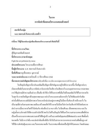 2
ใบงาน
การจัดทําข้อเสนอโครงงาȨอมพิวเตอร์
สมาชิกในกลุ่ม
น.ส. ชลกานต์ กันทะกาลัง เลขที5
คําชีแจง ให้ผู้เรียนแต่ละกลุ่มเขียนข้อเสนอโครงงานตามหัวข้อต่อไปนี
ชือโครงงาน (ภาษาไทย)
สู้ปัญหามลพิษด้วยมอส
ชือโครงงาน (ภาษาอังกฤษ)
Fight the air pollution by moss
ประเภทโครงงานโครงงานเพือการศึกษา
ชือผู้ทําโครงงาน น.ส. ชลกานต์กันทะกาลัง
ชือทีปรึกษาครูเขือนทอง มูลวรรณ์
ระยะเวลาดําเนินงานภาคเรียนที 1-2 ปีการศึกษา 2560
ทีมาและความสําคัญของโครงงาน(อธิบายถึงทีมา แนวคิด และเหตุผล ของการทําโครงงาน)
ในปัจจุบันปัญหาเกียวกับมลพิษเป็นปัญหาทีสําคัญและอยู่ใกล้ตัวเรามากขึน ซึงปัญหาต่างๆ
เกิดจากปัจจัยในหลายๆด้าน อาทิเช่น ควันจากท่อไอเสีย ควันเสียจากโรงงานอุตสาหกรรม การเผาขยะ
การใช้อุปกรณ์ทําความเย็นต่างๆ เป็นต้น ทําให้เราได้รับอากาศทีเต็มไปด้วยมลพิษไปใช้ในการหายใจ
ในทุกวัน อาจเกิดปัญหาด้านสุขภาพตามมา อย่างโรคระบบทางเดินหายใจ ไม่ใช่เพียงแค่ควันพิษ
เท่านันทีอันตราย แต่ยังมีสารพวกโลหะหนักปะปนอยู่อากาศอยู่ไม่น้อย ทังสังกะสี เหล็ก ตะกัว ใน
ปริมาณทีต่างกันตามสภาพแวดล้อมสร้างผลเสียให้ร่างกายไม่น้อยไปกว่าควันเสีย ทําให้เกิดอันตราย
ต่อร่างการเมือเราหายใจเข้าไปเช่นกัน เช่นท้องร่วง หนาวสัน วิงเวียนศีรษะ เลือดตกตะกอน และใน
หญิงตังครรภ์อาจทําให้พิการแต่กําเนิดได้เทคโนโลยีในปัจจุบันได้ค้นคว้าความสามารถของพืชทีช่วย
เป็นเครืองกรองอากาศตามธรรมชาติได้ดีอยู่แล้ว แต่ในบางชนิดมีคุณสมบัติพิเศษอย่าง มอส พืชชันตํา
ขนาดเล็ก ไม่มีราก ลําต้น และท่อลําเลียงทีแท้จริง จึงไม่รับสารอาหารจากทางรากอย่างพืชชันสูง แต่
ใช้วิธีการดักจับฝุ่นละออง และไอออนขนาดเล็ก ในอากาศมาเพือย่อยเป็นปุ๋ ยให้กับตนเอง โดยลักษณะ
 