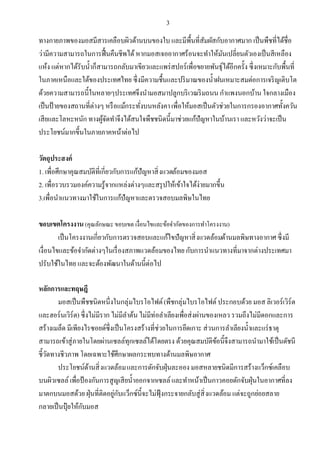 3
ทางกายภาพของมอสมีสารเคลือบผิวด้านบนของใบ และมีพืนทีสัมผัสกับอากาศมาก เป็นพืชทีได้ชือ
ว่ามีความสามารถในการฟืนคืนชีพได้หากมอสเจออากาศร้อนจะทําให้มันเปลียนตัวเองเป็นสีเหลือง
แห้ง แต่หากได้รับนําก็สามารถกลับมาเขียวและแพร่สปอร์เพือขยายพันธุ์ได้อีกครัง ซึงเหมาะกับพืนที
ในภาคเหนือและใต้ของประเทศไทย ซึงมีความชืนและปริมาณของนําฝนเหมาะสมต่อการเจริญเติบโต
ด้วยความสามารถนีในหลายๆประเทศจึงนํามอสมาปลูกบริเวณริมถนน กําแพงนอกบ้าน ใจกลางเมือง
เป็นป้ายของสถานทีต่างๆ หรือแม้กระทังบนหลังคาเพือให้มอสเป็นตัวช่วยในการกรองอากาศทังควัน
เสียและโลหะหนัก ทางผู้จัดทําจึงได้สนใจพืชชนิดนีมาช่วยแก้ปัญหาในบ้านเรา และหวังว่าจะเป็น
ประโยชน์มากขึนในภายภาคหน้าต่อไป
วัตถุประสงค์
1. เพือศึกษาคุณสมบัติทีเกียวกับการแก้ปัญหาสิงแวดล้อมของมอส
2. เพือรวบรวมองค์ความรู้จากแหล่งต่างๆและสรุปให้เข้าใจได้ง่ายมากขึน
3.เพือนําแนวทางมาใช้ในการแก้ปัญหาและตรวจสอบมลพิษในไทย
ขอบเขตโครงงาน(คุณลักษณะขอบเขต เงือนไขและข้อจํากัดของการทําโครงงาน)
เป็นโครงงานเกียวกับการตรวจสอบและแก้ไขปัญหาสิงแวดล้อมด้านมลพิษทางอากาศ ซึงมี
เงือนไขและข้อจํากัดต่างๆในเรืองสภาพแวดล้อมของไทย กับการนําแนวทางทีมาจากต่างประเทศมา
ปรับใช้ในไทย และจะต้องพัฒนาในด้านนีต่อไป
หลักการและทฤษฎี
มอสเป็นพืชชนิดหนึงในกลุ่มไบรโอไฟต์(พืชกลุ่มไบรโอไฟต์ประกอบด้วย มอส ลิเวอร์เวิร์ต
และฮอร์นเวิร์ต) ซึงไม่มีราก ไม่มีลําต้น ไม่มีท่อลําเลียงเพือส่งผ่านของเหลว รวมถึงไม่มีดอกและการ
สร้างเมล็ด มีเพียงไรซอยด์ซึงเป็นโครงสร้างทีช่วยในการยึดเกาะ ส่วนการลําเลียงนําและแร่ธาตุ
สามารถเข้าสู่ภายในโดยผ่านเซลล์ทุกเซลล์ได้โดยตรง ด้วยคุณสมบัติข้อนีจึงสามารถนํามาใช้เป็นดัชนี
ชีวัดทางชีวภาพ โดยเฉพาะใช้ศึกษาผลกระทบทางด้านมลพิษอากาศ
ประโยชน์ด้านสิงแวดล้อมและการดักจับฝุ่นละออง มอสหลายชนิดมีการสร้างแว็กซ์เคลือบ
บนผิวเซลล์เพือป้องกันการสูญเสียนําออกจากเซลล์และทําหน้าเป็นกาวคอยดักจับฝุ่นในอากาศทีลง
มาตกบนมอสด้วย ฝุ่นทีติดอยู่กับแว็กซ์นีจะไม่ฟุ้งกระจายกลับสู่สิงแวดล้อม แต่จะถูกย่อยสลาย
กลายเป็นปุ๋ ยให้กับมอส
 