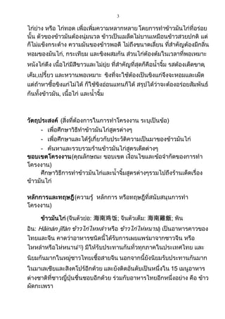 3
ไก่ย่าง หรือ ไก่ทอด เพื่อเพิ่มความหลากหลาย โดยการทาข้าวมันไก่ที่อร่อย
นั้น ตัวของข้าวมันต้องนุ่มนวล ข้าวเป็นเมล็ดไม่บานเหมือนข้าวสวยปกติ แต่
ก็ไม่แข็งกระด้าง ความมันของข้าวพอดี ไม่ถึงขนาดเลี่ยน ที่สาคัญต้องมีกลิ่น
หอมของมันไก่, กระเทียม และขิงผสมกัน ส่วนไก่ต้องต้มในเวลาที่พอเหมาะ
หนังไก่ตึง เนื้อไก่มีสีขาวและไม่ยุ่ย ที่สาคัญที่สุดก็คือน้าจิ้ม รสต้องเด็ดขาด,
เค็ม,เปรี้ยว และหวานพอเหมาะ ขิงที่จะใช้ต้องเป็นขิงแก่จึงจะหอมและเผ็ด
แต่ถ้าหาซื้อขิงแก่ไม่ได้ ก็ใช้ขิงอ่อนแทนก็ได้ สรุปได้ว่าจะต้องอร่อยสัมพันธ์
กันทั้งข้าวมัน, เนื้อไก่ และน้าจิ้ม
วัตถุประสงค์ (สิ่งที่ต้องการในการทาโครงงาน ระบุเป็นข้อ)
- เพื่อศึกษาวิธีทาข้าวมันไก่สูตรต่างๆ
- เพื่อศึกษาและได้รู้เกี่ยวกับประวัติความเป็นมาของข้าวมันไก่
- ค้นหาและรวบรวมร้านข้าวมันไก่สูตรเด็ดต่างๆ
ขอบเขตโครงงาน(คุณลักษณะ ขอบเขต เงื่อนไขและข้อจากัดของการทา
โครงงาน)
ศึกษาวิธีการทาข้าวมันไก่และน้าจิ้มสูตรต่างๆรวมไปถึงร้านเด็ดเรื่อง
ข้าวมันไก่
หลักการและทฤษฎี(ความรู้ หลักการ หรือทฤษฎีที่สนับสนุนการทา
โครงงาน)
ข้าวมันไก่ (จีนตัวย่อ: 海南鸡饭; จีนตัวเต็ม: 海南雞飯; พิน
อิน: Hǎinán jīfàn ข้าวไก่ไหหลา หรือ ข้าวไก่ไห่หนาน) เป็นอาหารคาวของ
ไทยและจีน คาดว่าอาหารชนิดนี้ได้รับการเผยแพร่มาจากชาวจีน หรือ
ไหหลาหรือไห่หนาน[1]) มีให้รับประทานกันทั่วทุกภาคในประเทศไทย และ
นิยมกันมากในหมู่ชาวไทยเชื้อสายจีน นอกจากนี้ยังนิยมรับประทานกันมาก
ในมาเลเซียและสิงคโปร์อีกด้วย และยังติดอันดับเป็นหนึ่งใน 15 เมนูอาหาร
ต่างชาติที่ชาวญี่ปุ่นชื่นชอบอีกด้วย ร่วมกับอาหารไทยอีกหนึ่งอย่าง คือ ข้าว
ผัดกะเพรา
 
