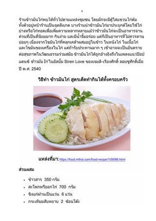 4
ร้านข้าวมันไก่พบได้ทั่วไปตามแหล่งชุมชน โดยมักจะมีตู้ใสแขวนไก่ต้ม
ทั้งตัวอยู่หน้าร้านเป็นจุดสังเกต บางร้านนาข้าวมันไก่มาประยุกต์โดยใช้ไก่
ย่างหรือไก่ทอดเพื่อเพิ่มความหลากหลายแม้ว่าข้าวมันไก่จะเป็นอาหารจาน
ด่วนที่เป็นที่นิยมมาก กินง่าย และมีน้าจิ้มอร่อย แต่ก็เป็นอาหารที่ไม่ควรทาน
บ่อยๆ เนื่องจากไขมันไก่ที่คลุกเคล้าผสมอยู่ในข้าว ในหนังไก่ ในเนื้อไก่
และไขมันของเครื่องในไก่ แต่ถ้ารับประทานมาก ๆ เข้าอาจจะเป็นอันตราย
ต่อสุขภาพในวัฒนธรรมร่วมสมัย ข้าวมันไก่ได้ถูกอ้างอิงถึงในเพลงแนวป๊อป
แดนซ์ ข้าวมันไก่ ในอัลบั้ม Siren Love ของเจมส์–เรืองศักดิ์ ลอยชูศักดิ์เมื่อ
ปี พ.ศ. 2540
วิธีทา ข้าวมันไก่ สูตรเด็ดทากินได้ทั้งครอบครัว
แหล่งที่มา: https://food.mthai.com/food-recipe/109066.html
ส่วนผสม
 ข้าวสาร 350 กรัม
 สะโพกหรืออกไก่ 700 กรัม
 ขิงแก่ฝานเป็นแว่น 6 แว่น
 กระเทียมสับหยาบ 2 ช้อนโต๊ะ
 